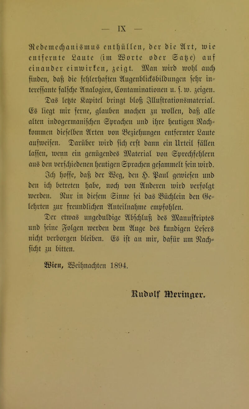 ^Hebcmed^aniSmu^ entf)ü((eii, ber bie Slrt, lüie entfernte Sante (im 3öorte ober @nlje) auf ein an ber eintuirfen, ^eigt. Wlan mxh ml)l and) finben, ba^ bie fefjterf)aften 9(ugen6Ucf§6i(buncjen fel^r in= tereffante fatfd^e ?(naIogien, Kontaminationen u. f. id. geigen. ®a§ le^te ^apite( bringt blofs 3ßuftration§materiaL tietjt mir ferne, gtauben nuidjen gu ioolten, ha% alle atten inbogermanifdjen ©pradjen unb itjre Tjeutigen ^Ra(i)= fommen biejetben 3(rten üon 93e3ie!^ungen entfernter ßoute aufineijen. S)arüber inirb fid) erft bann ein Urteit fötten taffen, tnenn ein genügenbeS äJ^aterial öon ©predjfetjtern au§ ben üerfd)iebcnenf)eutigen@prad)en gefammelt fein luirb. Sd; ^offe, ba^ ber SBeg, ben ^aul gemiefen unb ben id; Betreten l^abe, nodj Don Slnberen trirb üerfolgt toerben. 9tnr in biefem Sinne fei bag S3ttd)(ein ben ®e= lefjrten ^nr frennbtidjen Stnteitnafime empfotjlen. ^er etmag nngebnibige Stbfd)lu^ be§ 9Jlannffripte§ unb feine «folgen n^erben bem Stuge be§ funbigen 2efer§ nidjt oerborgen bteiben. (ä§ ift an mir, bafür um 9fiac|= fidjt 5n bitten. Söicu, SSei^nadjten 1894.