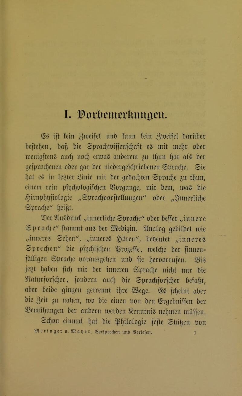 (S» ift fein ^weifet uub fauit fein ^^i-'^'^f^^ barüber 6cftcf)en, bajs bie (Spmdjunffcnjd}aft e§ mit mef)r ober ineiiigften'o and) itodf) etluo» anbercm 311 t(}un ^Qt a(§ ber gciprod;enen ober gar ber niebergefi^riebenen Sprache, ©ie ^ot c§> in (elfter Sinie mit ber geba(^ten ©prodje gn tljun, einem rein pfi^djotogifdjen 5ßorgnnge, mit bem, \va§> bie .•pirnpfiljfiDtogie „SpradjOor[tcEnngen ober „^nnerüc^e Sprache tjei^t. ^er Sdisbrncf „innertidje ©pradje ober Bejfer „innere ®prad)e ftommt an§ ber gjJebi^in. 5(natog geBilbet tt)ie „innere^ (5et)en, „innere^ §5ren, bebentet „innere^ Spredjen bie pfr)d)ijd}en ^ro^cffe, meldje ber finnen= fäüigen Sprodje üoran^^gcfjen nnb [ie fjernorrnfen. $8iä je^t f)Q6en fid) mit ber inneren ©pradjc nid)t nnr bie 9?atnrforfdjer, fonbern and) bie Sprad)forjd)er befaf^t, aber beibe gingen getrennt ifjrc SBcge. fdjcint ober bie 3eit gn na^en, mo bie einen üon ben ßrgcbniffcn ber 93emüf)nngen ber anbcrn tnerben Äenntni^S netjmen müffcn. ©d)on einmat ^at bie ^^Ijitotogie fcfte ©tü^^en üon Geringer u. TO a i) e r, SBerfpred^en unb Sßcrifien. 1