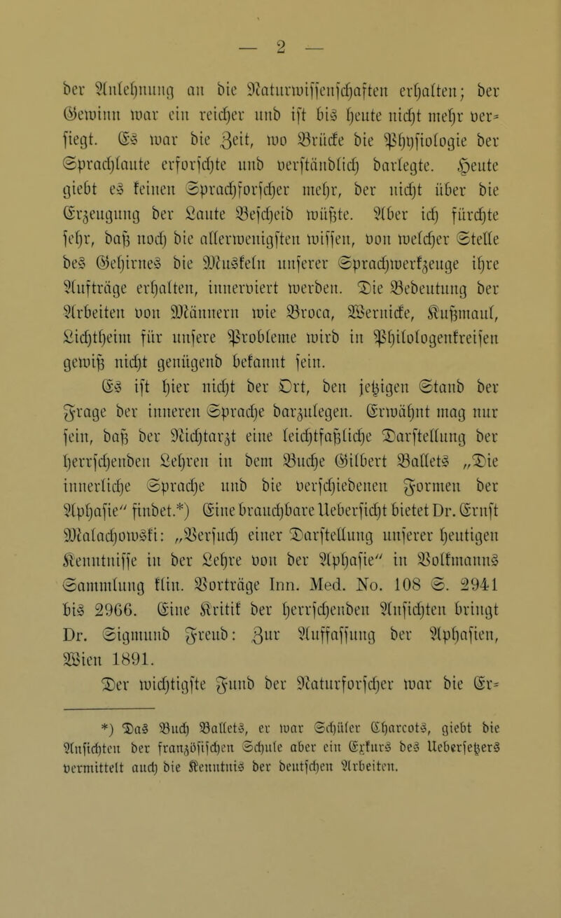 bei 3(u(el)miiu] an bic 9iatiinuifienjcf)aften erfplteu; ber ©eiuinn \vax ein veid)ev iinb ift bi» Ijmte nid^t met)r üer^ ftegt. (S'o luar bie ßeit, luo ^riidfe bie ^[)t)fioIogie ber @prad)(aute erforjdjte uub t)er[tänb(id) bartegte. §eute (jiebt ey feinen Spradjforjdjer mef)r, ber nid)t über bie ©rjeugnnij ber Sonte 33ejd)eib \vh^]k. ?(ber id) fürchte jef)r, bQf3 nodj bie aKenuenitjften tinfjen, Don lüefdjer ©teile be§ ©efjirne-^ bie 9Jhb3fe(n nnferer ©pradjiuerf^enge i^re 5(nftriige erfjalten, innerviert tuerben. ^ie 33ebentnng ber 9trbeiten non 9}Mnnern roie 33rocQ, SSernide, ^nf3man(, 2id)tf}eim für nnfere ^^robteme luirb in ^tjitologenfreijen gen)ij5 nidjt genügenb befannt fein. (£-0 i[t l^ier nid)t ber Ort, ben je^igen ©tanb ber grage ber inneren Sprache bar^ntegen. (Srn)üt)nt mag nur fein, ba^ ber 9tid)tar^t eine teid}tfa^üd)e S^orftellnng ber l)errfd)enben Setjren in beni 33nc^e (^itbert 33Qttet§ „^IDie innertid)e Sprad)e nnb bie üerfdjiebenen formen ber 5lpl)afie finbet.*) Sine brand)bare Ueberfidjt bietet Dr. ©ruft 93Jatad)oii)§fi: „^erfui^ einer 3)arftellung nnferer Ijentigen Äenntniffe in ber Se^re üon ber ^tpljofie in ^^olfmann§ <3ontndung tlin. Vorträge Inn. Med. No. 108 8. 2941 bi§ 2966. Sine ^ritif ber {)errfd)enben 5(nfid)ten bringt Dr. ©ignuiub greub: ßnr 5luffaffung ber '^?lpf)afien, SSien 1891. ^er luidjtigfte ^-imh ber 9tatnrforfdjer wax bie (Sr= *) ®a§ ^Bud) 93aflet§, er luar (Sd)iUcr ß^arcot'o, giebt bie 9(uftd)teii ber fran^öftfd^iMt ®d)iile aber ein ©jfurg bc'3 Ueberfe|jer§ öcrmittelt aud) bie SJeuutuiä ber beutfd}eu ^Irbeiten.