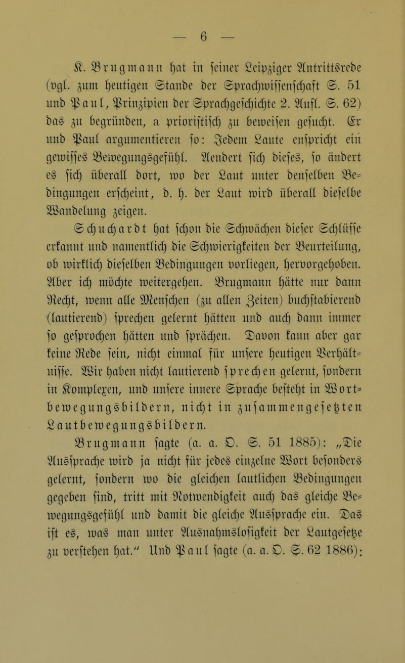 ^. 3^ r u g m n n n f)nt in feiner öeip^iger 9(ntritt§rebe (tig(. 511111 heutigen Staube bcr 8prQcf)tüiffen]c^nft ®. 51 imb ^^Qut, ^riiijipicn ber ®prncf)gefd)icf|te 2. §(uf(. 62) bog 511 begrünben, a prioriftifd; 511 berocifen tjcfud}t. (£r unb ^aui argumentieren fo: Sebent Saute enfpricfjt ein geuiiffe^ 33eiiiegung§gefüt)(. Stenbert fid) bicfe§, fo änbert e§ fid) überall bort, wo ber 2aut unter benfetben ^e= bingungen erfdjeint, b. ^. ber Saut rairb überad biefetbe SBanbelung geigen. ©d^ud^arbt fjat fd)on bie ©d)n)äd)en biefer Sc^tüffe erfannt unb namentUd) bie ©djiuierigfeiten ber Beurteilung, ob njirflid) biefelben Bebingungen oorliegen, fjeröorgetjoben. 9(ber id) m5d)te lüeitergefjen. Brugmann ijäite nur bann S^ec^t, uienn ade 9J?enfd)en (ju aden |]eiten) budjftabierenb (lautierenb) fpred)en gelernt Rotten unb auc^ bann immer fo gefprodjen l)ätten unb fprädjeu. ^aüon faiin ober gar feine 9^ebe fein, nidjt einmal für unfere fjeutigen ^>erl}ält= niffe. Wir f)oben nid}t lautierenb fpredjen gelernt, fonbern in ^omplei-en, unb unfere innere ©prodje beftetjt in SSort* beinegnnggbitbern, nidjt in gufommengefegten SautberoegungSbitbern. S3rngmann fogte (o. o. 0. ©. 51 1885): „^ie 5(u§fprad)e wirb jo nidjt für jebe§ einzelne SSort befonberg gelernt, fonbern mo bie gteidjen loutüdjen Bebingungen gegeben finb, tritt mit 9itotuienbigfeit oudj ba§ gleidje S3e= iDegungggcfütjt unb bomit bie gteidje 5(u§fprad)e ein. ^o§ ift e§, \va§> man unter 9tugna(}m§Iofigfeit ber Öoutgefel^e 5U öerfte^en fjot. Unb ^oul fogte (0. o. D. @. 62 1886):