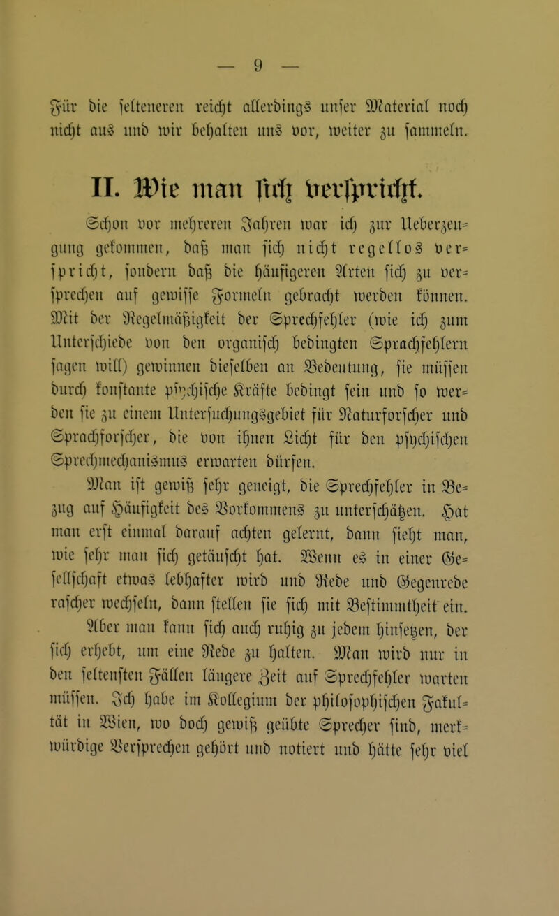 gür bte feltenercii reirfjt aUerbingy iiufer SOJatcriat nod) md)t QU§ unb wir ber^oUeu iiu5 üor, weiter 511 fammeln. II. Wit mm Xxiii imfimriit ©rf)ou im mef;reren Seigren mar icf) gur Uekr^eu^ giiiuj cjefommen, bafs man fid) nic^t regello» öer= fpridjt, fonberu ba^ bie tjäufigeren 2trten fic^ üer= fpredjeu auf tjetüiffe Wormeln gebracfjt werben fonnen. dJlit ber Üietjetmä^itjfeit ber ©precfjfefjler (wie icf) ^um Unterjd)icbe iwn ben organifd) bebiugteu ©pradjfefjlern jagen wiü) gewinnen biefelben an 33ebentung, fie niüjjen burd) fonftante p^;d)ijd)e Gräfte bebingt fein nnb fo Wer- ben [ie ^n einem llnterfndjnngSgebiet für 9tatnrforfd)er nnb (Spradjforidjer, bie üon ifjnen Sidjt für ben pfljdjifdjen ©pred)med)ani»nnb3 erwarten bürfen. 9JJan ift gewi^ fetjr geneigt, bie ©predjfeljfer in S3e= Sng anf §ünfigfeit be§ 3Sorfommen§ 5n nnterfdjät^en. ^^at man erft einmal baranf adjten gelernt, bann fiet)t man, wie fef)r man fid) getönfdjt fjot. SSenn e§ in einer ®e= fetlfdjaft etwas tebfjafter wirb nnb 9tebe nnb ©egenrebe rafdjer wedjfetn, bann ftetlen fie fic^ mit 93eftimmtf)eit ein. Stber man fann fid) and) rnf)ig jn jebem ()infet}en, ber fid) erf)ebt, nm eine 9^ebe Ijaikn. Tlan wirb nnr in ben fettenften gäden längere ^eit anf ©pred)fef)rer warten müffen. Sd) ()abe im ÄüKeginm ber p()i(Dfopf)ifd)en ^afnl^ tot in 3Sien, wo bod) gewif3 geübte ©pred)er finb, merf= Würbige ^\'rfpred)en gefjört nnb notiert nnb f)ätte fel)r öiet