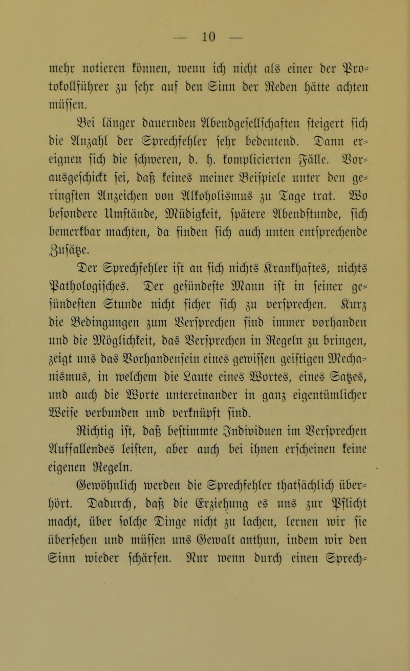 mefjr notieren fünnen, tnenn id) nidjt a(g einer ber ^ro== totpnfiif)rer fe^r anf ben Sinn ber hieben f)ätte adjkn nüiffen. 33ei länger banernbcn 9(6cnbgefclffcfjaften [teitjert ficf) bie ^(n^af)! ber 8pred)fef)(er je()r bebentenb. '^mm er= citjnen ficf) bie fdjUieren, b. i). fomplicierten gnUe. 93or= nnlgefcfjicEt fei, ba^ feines meiner Scifpie(e unter ben ge= ringften Wn^eidjen t)on 3(tfof)oti§niu§ gu ^age trat. SSo bejonbere Umftänbe, 9}?übigfeit, fpätere 5(6enb[tunbe, fid) bemerfbar machten, bo finben fid) and) nnten entfpredjenbe ßnfä^e. ®er ©predjfe^ter t[t on fid) nid}t§ ^ranft)afte§, nidjt» ^atf)otogifc^e§. ^er gefünbefte dJlann ift in feiner ge= fünbeften ©tunbe nidjt fidjer fidj gu öerfpredjen. Stux^ bie 33ebingungen jum 93erfpre(^en finb immer öortjanben nnb bie SJJögtidjfeit, ba§ 3?erfpredjen in Ü^egetn bringen, geigt nn§ ba§ S^orljanbenfein eine§ gemiffen geiftigen 9}Zec^a= niSmnS, in ttjelc^em bie Saute eine§ SBorteS, eine» '3a|e§, unb audj bie SBorte untereinanber in ganj eigentümlicher 2öeife üerbunben unb üerfnüpft finb. Siic^tig ift, ba^ beftimmte ^nbinibuen im S^erfpredjen 5Iuffattenbe§ teiften, aber anc^ bei itjuen erfd)einen feine eigenen Siegeln. ^enjö^nüc^ werben bie ©prec^fefjter tf)atfädj(idj über= fjört. S)aburd), ba^ bie ©rgie^ung e§ un§ jur ^flidjt mad^t, über foldje ®inge nidjt gn ladjcn, lernen mir fie überfef)en nnb müffen un§ ©emalt antljun, inbem mir ben 8inn mieber fdjärfen. dlnx mnn hnxd) einen 8predh=