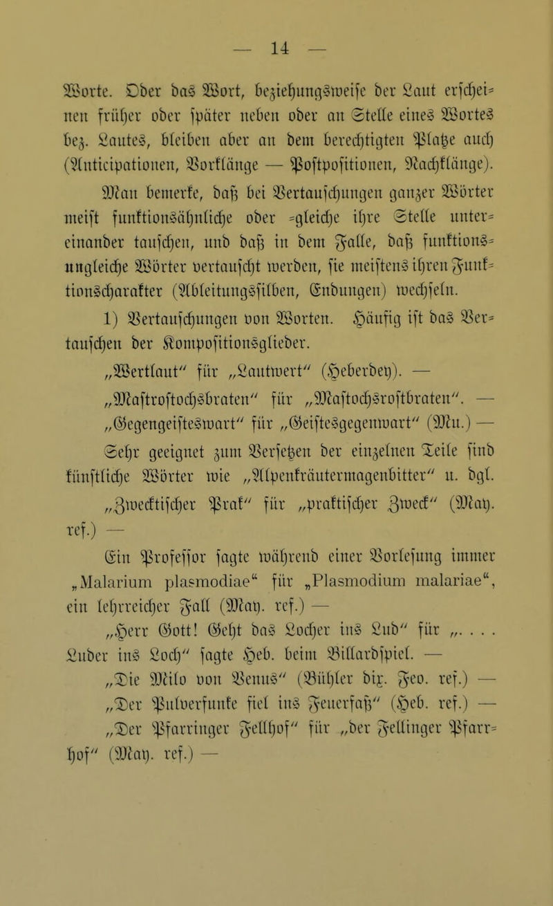 SÖorte. Ober baö 2Sort, be^ie^nj^ytoeife ber Saut erjdjei^ neu früfjer ober fpäter ueben ober an Stelle eiue§ 2Sorte§ be^. i^autev^ bicibeu aber au bem beredjtigteu ^(a^e aud^ (?(uticipatioueu, 3?orf(äuge — ^o[tpo[itiüueu, 9tad)f(äutje). 9}?au bemerfe, baf^ bei 35ertauid}uugeu tjau^er Söürter nieift fuuftiou§ät}n(td)e ober =gleid)e i(}re ©tette uuter= eiuanber taujdjen, uub ba|i iu bem ^atle, baf? fuuftiou§- ungleiche Söörter t)ertaufd)t tuerbeu, fie meifteuS if)reu 5uuf= tion»d)arafter (^bteituug^jfilbeu, (Subuugen) loedjfetu. 1) 3Sertaujc^uugeu oon SSorteu. |)äufig ift ba§ ^er= taufdieu ber ^ompofitiouegüeber. ,,2eBert(aut für „2autuiert (§eberbe^). — „9)Za[troftodj§brateu für ,9J^a[tod)5ro[tbrateu. — „@egengeifte§U)art für „®eifte^3gegeuiuart (Wlu.) — Sefjr geeignet ^uni 33erfe^eu ber eiu5e(ueu Xeite fiub füuftlidje Söörter \vk „?(tpeufräutermageubitter u. bgt. „ßmedtifdjer ^ra! für ,4)raftifd)er ßtued (5Jiai). ref.) - @iu ^rofeffor fagte iDütjreub einer SSortefung immer „Malarium plasmodiae für „Plasmodium malariae, ein iel}rreid)er goll {Wlaij. ref.) — ,„^err @ott! @et)t ba^3 Sodjer in§ 2nb für „ £uber iu§ 2od} fagte |)eb. beim ^Biltarbfpiet. — „^ie Wiio oou 5^enu^ (33ül)(er bij. geo. ref.) — „^er '^Putoerfuute fiel in§ ^euerfafs (§eb. ref.) — „®er ^;pfarriuger 5^(U)of für „ber gelüuger ^^farr= ^of maxj. ref.) —