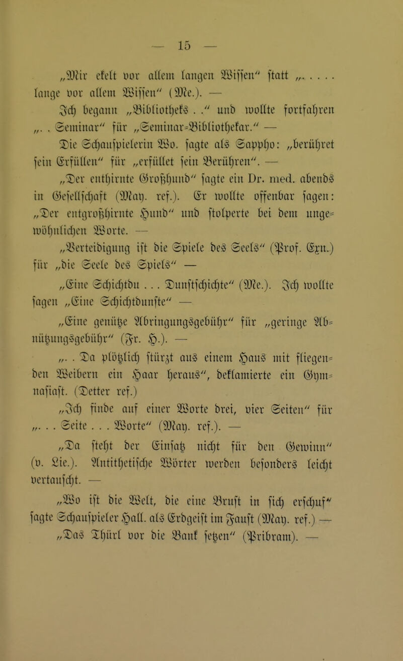 ,Mn' efett im aUem (äugen Sßiffeu ftott „ lange üor oUem SSiffen (93le.). — Scf) begann „^ibluitt)ef^ . uub luotlte fortfaljren „. . Seminar für „Seminar=iöibüot()efar. — ©djaujpielerin jagte alio ©appljo: „berühret fein SrfüUen für „erfüllet fein iöerüf;ren. — „®er entfjirnte ö)rof3()nnb fagte ein Dr. med. obenb§ in @efel(fd)aft (9)?ai). ref.). ©r luotite offenbar fagen: „iTer entgrof5t)irnte §nnb nnb ftolperte bei bem nnge= iuöt)uüd)en 3i^orte. — „isBerteibignng ift bie ©piete be^ 8ee(§ (^rof. (Syn.) für „bie 8ee(e be^5 Spielt — „eine 8d)icf)tbn ... ®unftfc^icf)te (9J?e.). Sd) iDoIIte fagen „(Sine Sdjidjtbnnfte — „©ine genüge 5Xbringung'cgebnt)r für „geringe 5lb= nüt^nng§gebüf)r (Jr. ^.)- — „. . Xa p(ö^üd) ftür^t an§ einem §an§ mit fliegen^ ben SSeibern ein §aar fjerau^, beffamierte ein (^\)nu nafiaft. (Detter ref.) „3c^ finbe anf einer 355orte brei, üier ©eiten für „. . . Seite . . . 2öorte (Wat). ref.). — „^a ftefjt ber (Sinfa^ nic^t für ben (SJetuinn (ü. Sie.). 5(ntitf)etifdje Söörter n)erben befonberä leidjt nertanfdjt. — „2Ö0 ift bie SBett, bie eine 33rnft in fid) erfdjuf' fagte Sdjanfpieter öa«. aUi (Srbgeift im ^auft (9JJap. ref.) — „SDa^ Zljüxi üor bie S3anf fe^en 0:pribram). —