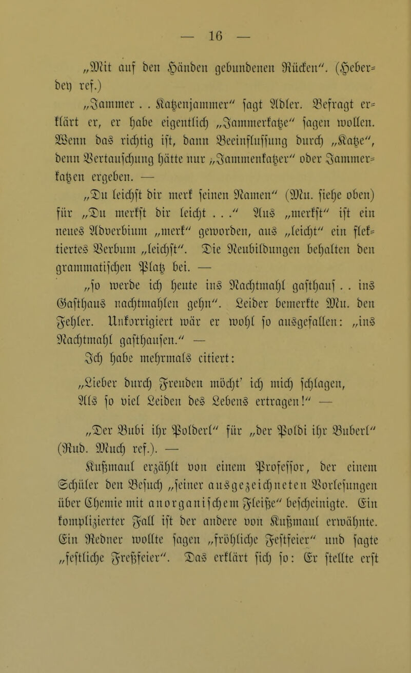 „Wii auf ben |)nnbcit gebunbencn Diücfen. ($eber= bei) ref.) „Jammer . . Slaljcnjammer faßt 9(b(cr. 33efrQgt er= f(ärt er, er ^obe eigcntfid) „^ammerfnl^e jciijen woücn. SSenn ba^ ridjtig i[t, bann 33eeinfluffiing burd) „Äa^e, benn ^ertaiifdjimg ^ätte nur „Saniiuenfa^er ober Sammer= fo^en ergeben. — „^it (eid)[t bir merf feinen 9Zamen {Wn. fiefje oben) für „Xu nierfft bir (eidjt . . 5(u§ „merfft ift ein neueä ^büerbinni „merf gen^orben, au§> „leicht ein flef= tierteg 33erbum „leidjft. 3)ie 9teu6i(bungen behalten ben grammatifd)en S^la^ bei. — „fo werbe id) ^eute inS 9iad)tinal)( gaftfjmif . . in§ @aftfjau§ nad)tmaf)(en gef)u. Seiber bemerke 3)ht. ben 3^e()(er. Unforrigicrt mär er woljl fo ausgefallen: „in§ 9tad)tmaf)( goft^aufen. — 3d) Ijabe mef)rma(g citiert: „ßieber burc^ greuben nii3d)t' id) mid) fd)(agen, 3((§ fo üie( Seiben beg Sebent ertragen! — „®er S3u6i if)r ^olberl für „ber ^olbi if)r 33nber( OJlub. mid) ref.). — ^u^maut er^äfjlt üon einem ^rofeffor, ber einem ©c^üter ben $öefudj „feiner anSge^eidjneten SSorlefungen über Sfjemie mit a n o r g a n i f d) e m ^^^iB^ bef(peinigte. (Sin fomplijierter gaü ift ber anbcre t)on ^u^maul entiäfjute. ©in 9f?ebner milk fagen „fröfjüdje ^eftfeier unb fagte „feft(id)e gre^eier. ®a§ erftärt fid) fo: ©r ftellte erft