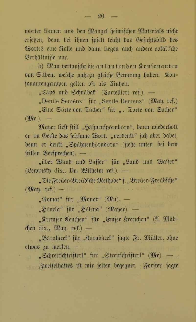 tüörter föniieu im» beit 9}iaiu3e( f)eimifcf)en 9[)ZaterinI§ nid)t erleiden, bcnn bei ifjucn fpielt (cidjt ha§> ®eficf)töbi(b be§ Söorte^ eine 'Molk imb bann liegen aucf) onbere ODfalifdje 3.^evf}ä(tnifje nor. b) ^)lan üertaujdjt bie an (nutenb en ^onfonanten üon 8i(6en, mefdje .nnfjep tjleidjc 93ctonnng ^aben. ^on= jonantentjvnppcn gelten oft üi§> ©infjeit. „Xäp§ nnb ©d^nabof (ßortenieri ref.)- — „Denile Seinenz für „Senile Demenz (SOkl). ref.) „Sine ©orteöon 3:;äd)er für „. Xorte non Sad)er imc). — 9[Rat)er lieft ftill „^ä^nenfpörnbörn, bann i:)ieber^ott er im (Reifte ba§ feltfmne Sßort, „öerbenft fid) ober hahti, benn er benft „©pä^nenf)örnbörn (fie[)e unten bei bent ftillen 3?erfpred)en). — „über SSanb nnb Säffer für „Sanb nnb Saffer (SetDinöh) (lix., Dr. Sßil^etm ref.). — „^iegreüer=33reübfd)eä)?etI)Dbe f. „Sßreüer=greübfd^e {mal), ref.) - „dlomaV für „momt (90hi). — „|)ene(Q für „§elena (93iQi)er). — „51'remfer ?(cnd}en für „(Smfer Sltöndjen (U. 9J?äb= d^en dix., Tla\}. ref.) — „^^ärntacef für „Slärabäcef fagte gr. mülkx, oI)\k etn)Q§ sn merfen. — „@djreitfd)triftert für „©treitfdjrifterl {m\ — 3n)eifelf}afte§ ift mir feiten begegnet, ^^orfter fagte