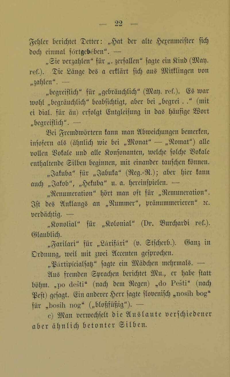 ^etjler berid)tet Tetter: „§at ber aüe gejenmeifter ftd) bod) einmal fövtgcbebcn. — „Sie ner^afjlen für „. jerfnKen fagte ein ^inb (9JJqI). ref.). ^ie Sänge be§ a erfliivt fid) au§ SOZitflingen üon „5Q()(enr — „begreif(id) für „gebrändjüdj ref.). mx ml)i „begriiudjüdy beabfidjtigt, aber bei „begrei . (mit ei bial. für ön) erfolgt ©ntgleifnng in bo§ i)äufige SSort „begreifüdj. — ^ei grembiDörtern fann mon ^biüeidjungen bemerfen, infofern al§ (äf)nüd) tt)ie bei „Monat — „9Zomat) alle üoUen ^^ofate nnb oUe ^'onfonanten, lüeldje fotdje 3^ofa(e entfjaltenbe 8ilben beginnen, mit einanber taufdjen fönnen. „Safnba für „^abnfa (9^eg.=^.); (^^^^ ^«^^ and) „Söfob, „.S^efuba n. a. t}ereinfpielen. — „giennmeration l)M man oft für „Üxcmunerotion. Sft be§ 5tnf(ang§ on „9inmmer, pränmnmerieren 2C. t)erbäd)tig. — „tonoliat für „Slotoniol (Dr. 33nrd}arbi ref.). manhiid). „garitari für „ßärifdri (ü. etfdjerb.). ©onj in Drbnnng, meit mit jiDei ?Iccenten gefprodjen. „^ärtipicialfal^ fagte ein 9}Zäbdien meü)rmal§. — 5(n§ fremben ©pradjen beridjtet 9Jhi., er fjabe ftatt bi3f)m. „po desti (nad) bem Stegen) „do Pesti (nad) ^eft) gefagt. ©in anberer .t)err fagte floüenifd) „nosih bog für „bosih nog („blo^üBio)- — c) 9JJan ncriücdjfett bie 5(u§Iaute üerfd)iebener aber ät)nlid) betonter ©ilben.