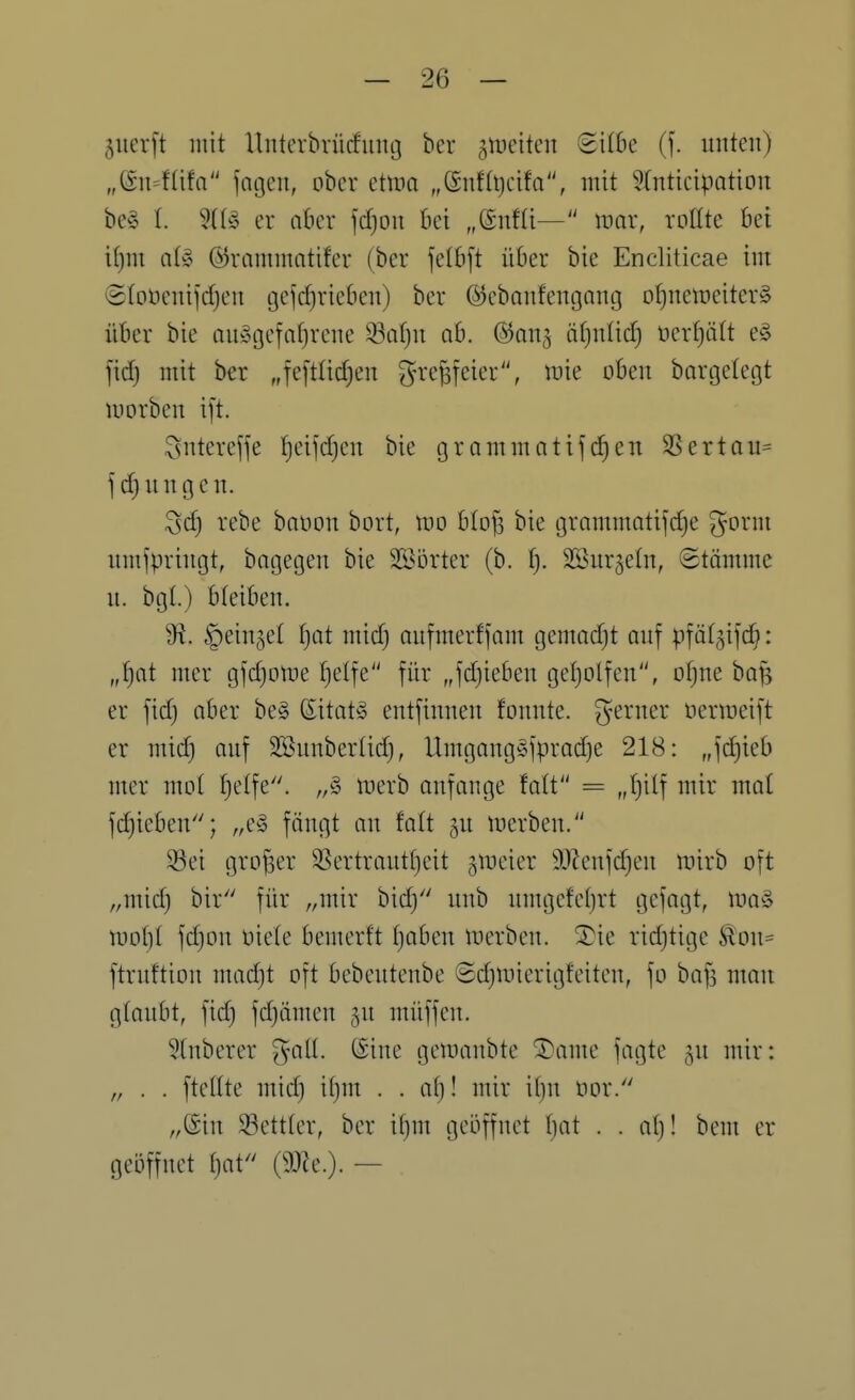 5ucrft mit llnterbrücfung ber ^iDcitcn SifSe (f. unten) „@n=füfa jagen, ober ettim „<^nti\)dta, mit 5Inticipation be§ I. er abcx fd)on bei „®nfü— mar, rollte bei if)m al» ©rammatifer (ber felbft über bie Encliticae im @(oocnijd)en geschrieben) ber (S5ebanfengang ol}nemeiter§ über bie au»gefaf)rcne 93a[)n ab. ©an^ äfjulid) t)er()ä[t e§ fid) mit ber „fe[tüd)en grefsfeier, mie oben bargelegt morben ift. ^ntereffe l^eijdjen bie grammatifc^en SSertau^ f d}ungen. ^d) rebe baoon bort, mo blofs bie grammatifd}e gorni nmfpringt, bagegen bie Sßorter (b. f). Sßurgetn, ©tämme u. bgl.) bleiben. 9^. ^ein^el ^)ai mid) oufmerfjam gemodjt auf pfö(5if(^: „^at mer gfdjotue fjelfe für „fdjieben geljolfen, ofjue bafe er fid) aber be§ ßitat§ entfinueu fonnte. ferner oenneift er mid) auf Sßnuberlid), Umgangc^fprad)e 218: „fd)ieb mer mol I)e(fe. merb anfange fatt = „(jilf mir mat fd)ieben; „e^^ füngt an falt gu merben. 33ei grofser 5ßertraut()eit gmeier 9JJenfd)en mirb oft ,,mid) bir für „mir bid) unb umgefel)rt gefagt, ma§ mol)t fd)on oiele bemerft f)aben merben. ^ie rid^tige Äou= ftruftion mad)t oft bebentenbe SdjUnerigfeitcn, fo bafs man glaubt, fid) fdjiimeu ju müffen. 5(nberer %aü. (Sine gemaubte ^ame fagte ^u mir: „ . . fteüte mid) it)m . . af)! mir i()n oor. „@in 33ett(er, ber if)m geöffnet ()at . . at)! bem er geöffnet f)at^' (9JJe.). —