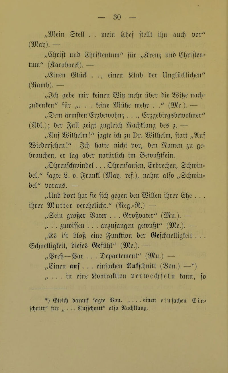 „Wmi 8tcü . . mein ßljef ftcKt il)u and) im {mal}). — „Sfjrift uub Gfjviftentum für „^Ircii^ iiiib (5f)ri[ten= tum (Jilarabacef). — ,,@iiteu ©lücf . ., einen 9.inh ber Unglücftidjen (mmh). — „^d) gebe mir feinen 2Bit^ me[)r über bie SBi^e md)= gubenfen für „. . . feine SDtüfje metjr . (SOJe.). — ,,Xem ärmften @r5l)etuof}n5 . . ©r^gebirgsbemofjner (^}lbl); ber ^^oll ^eigt sngleid} 9tad)f(ang be§ 5. — ,,5(uf Söiajehn! fagte icf} ^u Dr. 3öi(()e(m, ftatt Jhi\ SBieberfefjen! 3d) f^atte nidjt üor, ben 9tamen gu ge= braudjen, er lüg aber natürüdj im 93eiünf3tfein. ,,Df)renfd)tr)inbef. . . Df)renfanfen, ©rbrec^en, ©d)ii)in= bef/' fagte D. grantf (9)Zai). ref.), nafjm atfo ,,®d)min^ bei t)oran§. — „Unb bort f)at fie fid) gegen ben SBiften ifjrer ß(}e . . . ifjrer 9Jhitter üereljelidjt. (9ieg.=9^.) — „(Sein grofser 35atcr . . . @rof3t>ater (5!)lu.). — „ . . juti^iffen . . . anzufangen gelDu^t (9Dle.). — „S'^ ift bto^ eine gninftion ber ÖJcfdjneüigfeit . . . edjnetUgfeit, biefeg ©cfül)! — „^ref3-^:par . . . Departement (mn.) — „©inen auf . . . einfadjen 3Uiffd)nitt (^^on.). —*) „ . . . in eine ^ontraftion Her med) fein fann, fo *) (SJleid^ barauf fagte SSon. „ . . . einen e i n farf)en © i n frfinitt für „ . . . 5lufid)nitt alfo 5{adjflang.