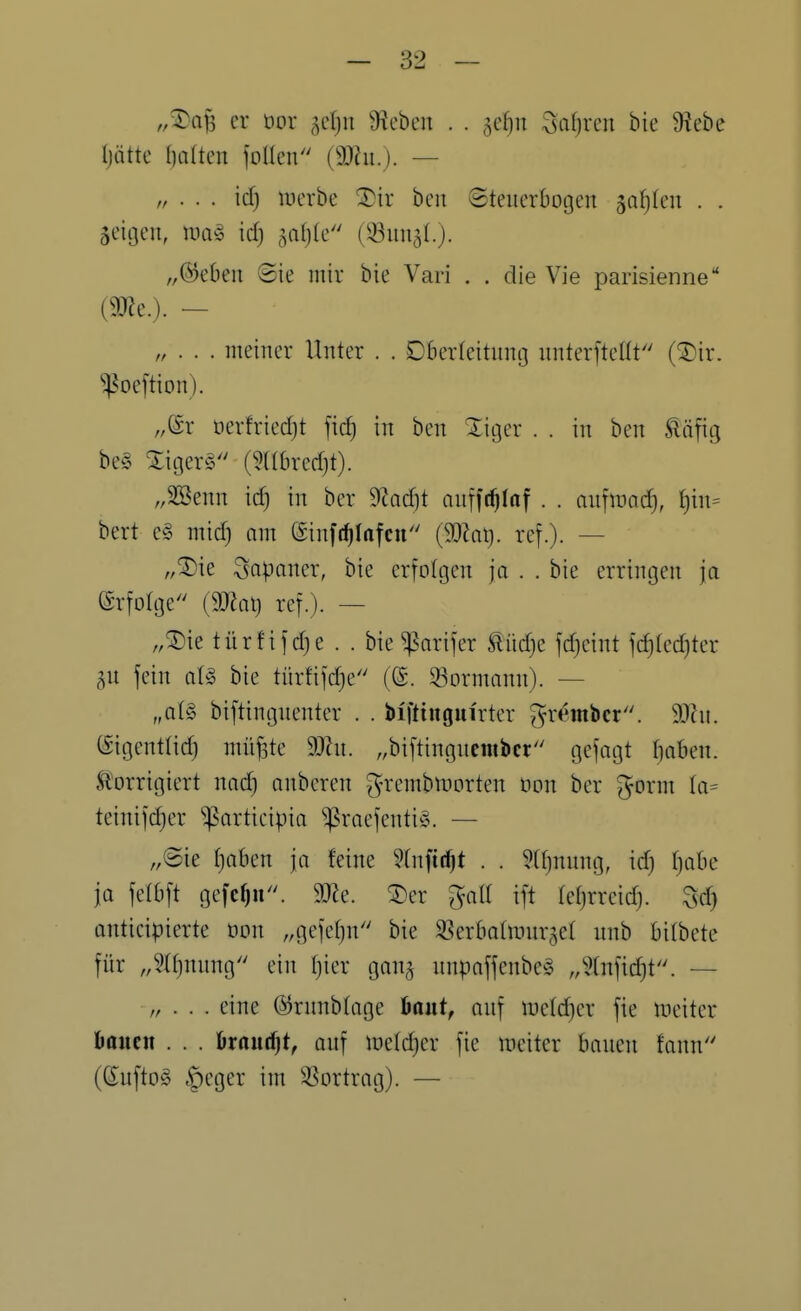 ,,vi)aB er üor ^cfju 9ieben . . 3c[)n 3a()rcn bie Diebe Ijütte I)alten iollen (3J?u.). — „ . . . id) luerbe ^5)ir ben Steuerbogen jnfifeu . . aeitjeii, luivS id) 5a()(c (ißiiual.). „©eben Sie mir bie Vari . . die Vie parisienne im.). ~ „ . . . meiner Unter . . Dberleitnmj nnterftellt'' (^Dir. ^^oeftion). „(gr öerfried)t ficf) in ben Xiger . . in ben Ääfig be§ XigerS (9a6red)t). „SBenn id) in ber S^adit nnfft^Irtf . . nnfiünc^, ^in= bert c§> mid) am ©inft^Infcu (Waij. ref.). — „^ie Japaner, bie erfolgen ja . . bie erringen ja erfolge {maij ref.). — „5)ie türfif d)e . . bie ^arifer Slüd)e fd)eint fc^Ied)ter §n fein aU bie türfifd)e (©. 33ormann). — „aU biftingnenter . . biftiugm'rter grembcr. (Sigentüc^ müfete SOhi. „biftingncnibcr gefagt fiaben. Storrigiert nad) onberen g-remblx)orten oon ber gorm Ia= teinifdjer ^articipia ^roefentiö. — „Sie f)oben ja feine 5(nfi(^t . . 5(f)nung, id) r)abe ja felbft gefcf)n. Tie. ®er galt ift (et)rreid). Sd) anticipierte oon „gefetjn'' bie SBerbatiunr^^et nnb bitbete für „3U)nung ein t)ier gan^ nnpaffenbe^S „5(nfid)t. — „ . . . eine (^rnnbtage baut, anf iretc^er fie ineiter haittn . . . kautet, onf iüetd)er fie meitcr bauen fann (Suftoö §eger im SSortrag). —