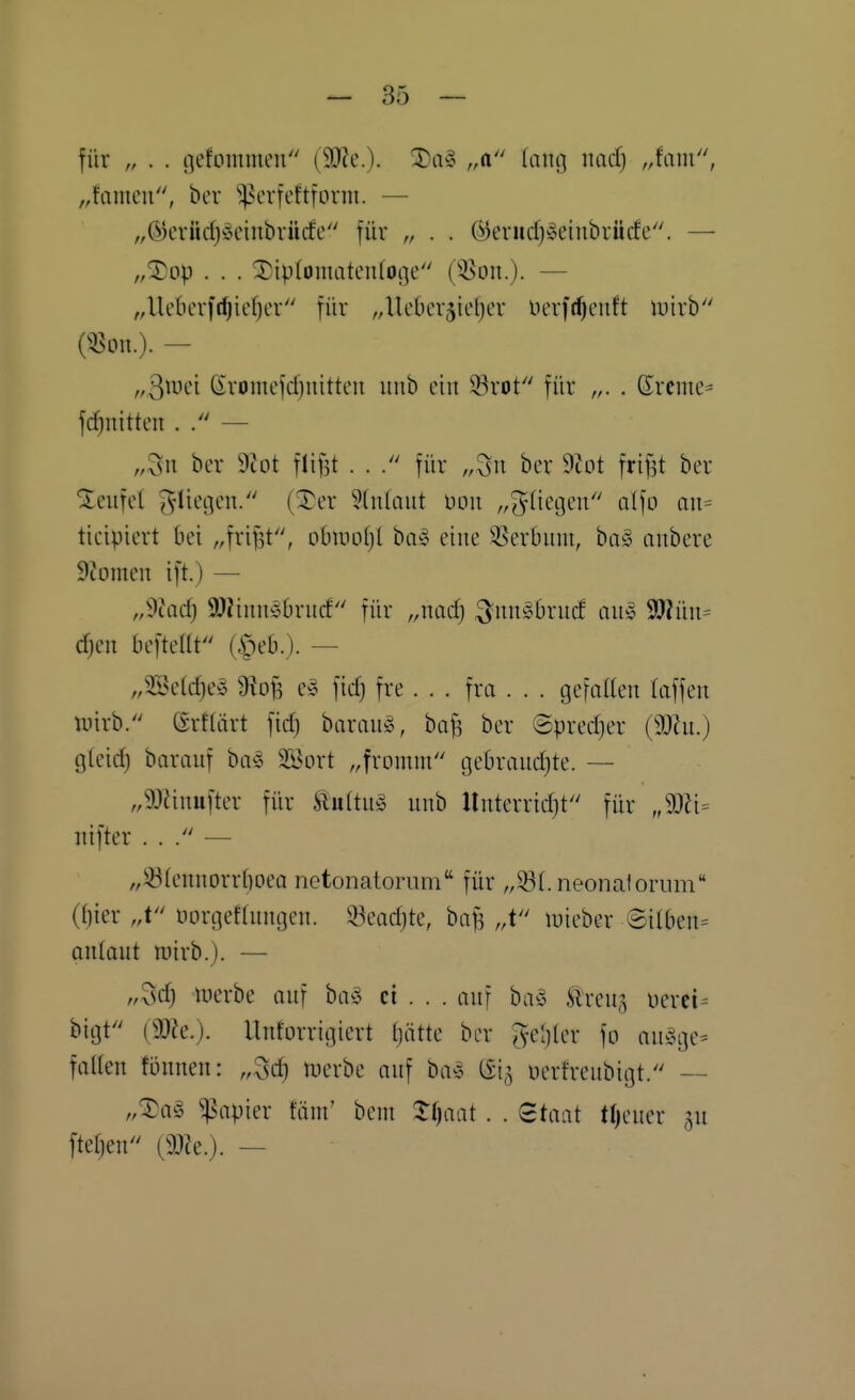 für „ . . i]efommen (^c). Xa^ ,A it-i9 luicf) „faiu, „faineu, ber ^^crfeftform. — „®erüd)-3cinbrücfe für „ . . (^enidjioeiubrücfe. — „^üp . . . ^iptomateulotje ('-Bon.). — „Ueberfc^icfjcr für ^^Uebcrjieljer lierfrf)euft luirb («DU.). — „S^vd ßvomefcfjuitten uiib ein 93rot für „. . Srcme^ fc^nitteii . — „3n ber 9Jot flif]t . . für ,,5n ber dlot friftt ber Teufel ^'ti'-'Ö*-'- (-t'r ^Inlaut üou „(fliegen alfo an= ticipiert bei „frijit, obmoljt bo^ eine ^-8erbum, ba» anbere Atomen ift.) — „dlad) 9J2iinb5brucf für „ncicfj ^uu^brucf au» 9}?üu= c^en beftellt (ipeb.). — „333e(cf)e§ ^}iof3 e^ ficf) fre. . . fra . . . gefaUen (äffen tuirb. ßrflärt fid) baran^, ba^ ber @pred)er (9JJu.) gfeid) baraiif ba§ SSort ,,fromm gebraud)te. — „9)?inufter für ftiiftug unb Unterrid)t für „Wi^ nifter . . /' — „33(ennorrf)oeQ netonatorum für „33(. neonalorum (f)ier „t üorgeflungen. 53ead)te, baf? ,,t luieber ©ilben= aniaut roirb.). — „3d) tnerbe auf ha§ ci . . . auf ba^3 Slreu,^ uerci-- bigt'' mc). Unforrigiert (jätte ber J-cljler fo au§ge= fallen fönnen: „^c^ tt)erbe auf ba^ 615 üerfreubigt. — „^a§ Rapier fäm' bem 2:()aat . . Staat tl)cuer ^u ftetjen [m.). —