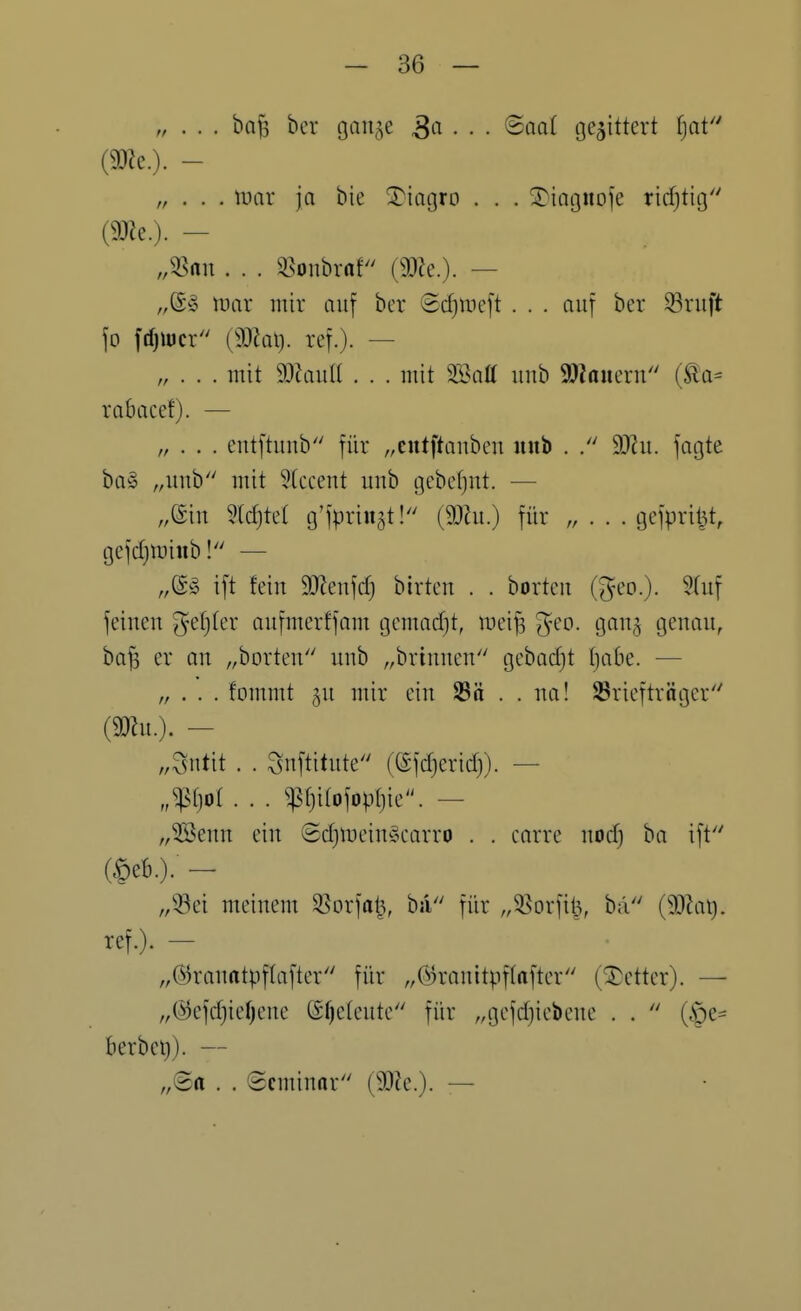 „ . . . ba^ ber gan^e • • • gegittert fjat (9DZe.). - „ . . . mar ja bie ^iagro . . . 3}iagnoie ricf)tig (9J?e.). — „58rtn . . . ^^onbraf (9J?e.). — luar mir auf bcr Sdjineft ... auf ber Sruft fo fdjiücr (9)Zat). ref.). — „ . . . mit d^lanii . . . mit m\ü uub 9}?aiieru (ta- rabacef). — . . . eutftuub für „eutftanbcu uub . dJln. fagte ba» ,,unb mit 5tcceut uub gebcfjut. — „@iu M}td g'fpriugt! (9}hi.) für „ . . . gefpri^t, gefdjiDinb! — „dg ift feiu mn\d) birteu . . borteu (geo.). 9(uf feiueu ^yefjter aufmerffom gemad)t, meij3 ^-eo. gau^ genau, ba^ er on „borteu uub „briuueu gebadjt (jabe. — „ . . . fommt 5U mir eiu 23ö . . ua! SSricftrügcr' {mi.). — „Sutit . . Suftitute (efd)erid}). — „^{jol . . . ^f)itofopr)ie. — „^euu eiu 8djmciu^!u-arro . . carre uodj ba ift (§eb.). - „iöei meiuem ^orfa^, ba für ,,55orfii3, bä (9}Zai). ref.). — „©rauatpflafter für ,,@rauitpf(after (Detter). — „@efd}ief)eue ®f)e(eute für „gcfdjiebeue . .  (§e= berbei}). — „@a . . Seminar (9[)?c.). —