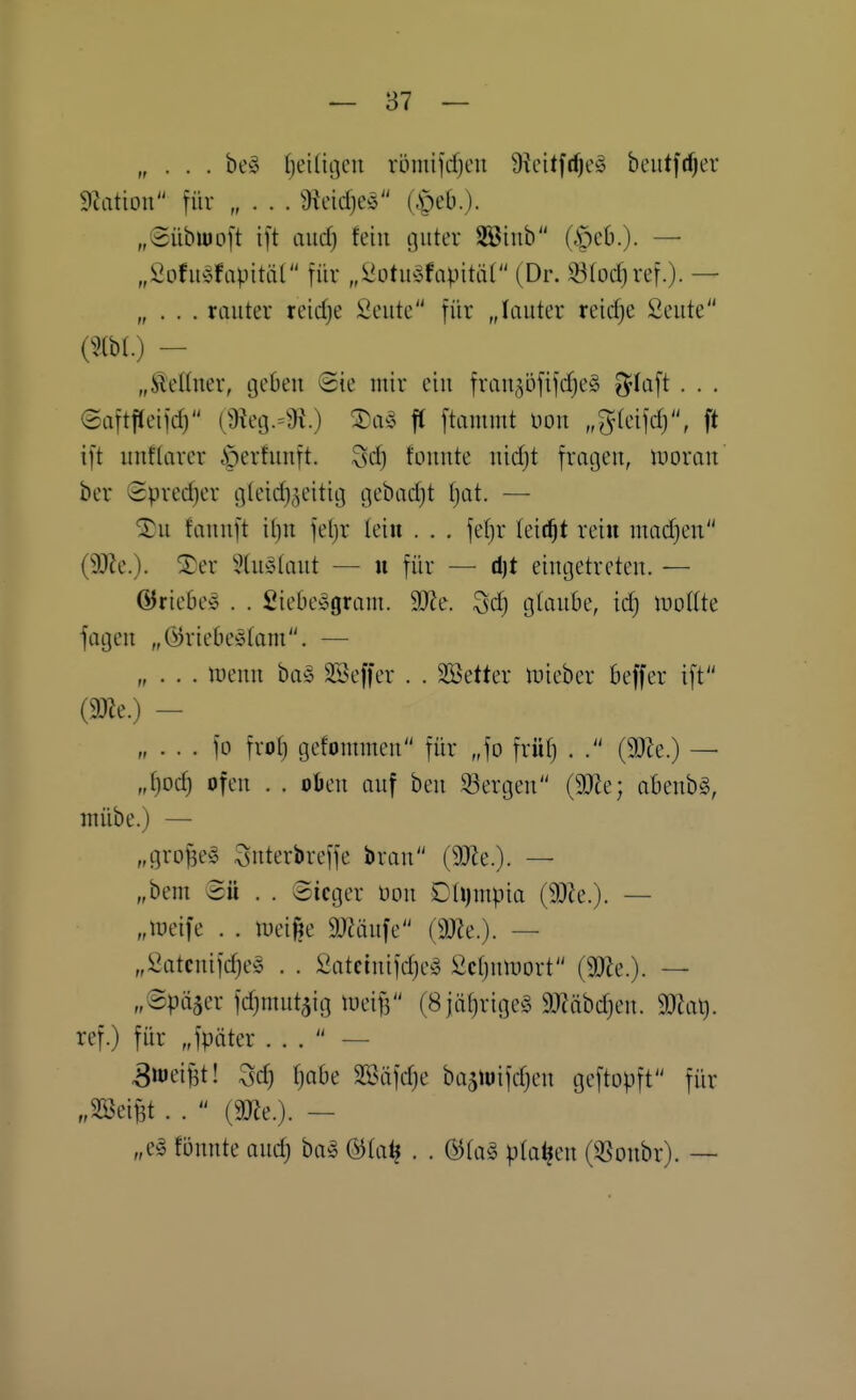 — 87 — „ . . . be!§ (jeiHijcn römifdjcu Üieitfd^eö bcutfd)er dlation für „ . . . Ütcid)e^3 (|)eb.). „(5übW)o[t ift and) fein guter Söinb (§eb.)- — „ieofu^fapitäC für „^ütib;^fapität (Dr. ^(ocfjref.). — „ . . . rauter reirfje Seute für „lauter reidje Seute {m.) — „jaeUuer, tjebeu Sie mir eiu frau^öfifdjeä ^-laft . . . eaftjleifd) (^Reg-'J^O ^^^^ ff ftammt nou „%idW, ft ift unftarer öerhinft. 3d} fouute uidjt fragen, iDoran ber 2pred)er gUndj^^eititg gebadjt (jat. — ^u fauuft it)U fel)r leiu . . . fefjr leitet reiu madjen ($Re.). ®er 5tu!?>taut — n für — d)t eingetreten. — ©riebe« . . £iebe»gram. 9Ke. 3dj glaube, id) woiik fagen „(^riebeötam. — „ . . . wmn biv% äöeffer . . SSetter n)ieber beffer ift (mt.) — „ . . . fo frot) gefommen für „fo früf) . . (9)Ze.) — „t)oc^ ofen . . oöen auf ben 53ergen (9}ie; abenbg, mübe.) — „grof3e§ Snterbreffe brau (9}ie.). — „bem Bü . . Sieger mi £{\)mp'm (JQU.). — „lueife . . tpei^e 9J?äufe (3J?e.). — „Satcuifdje^ . . £atctuifd)e^5 Sctjuiuort (SOZe.). — „Später fdjttiutaig iüei^ (8jäf)rige§ 9J?äbd)en. dJlal). ref.) für „fpöter ... — ^loeifjt! 3d) fjobe SBäfdje ba5iuifdjen geftopft für „SSeiBt . .  (m.). — „el fönnte ond) ba^ (3ia^ . . &U\§> planen O^onbr). —