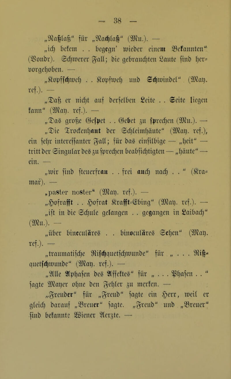 „9Jaf?faf3 für „9?ad)(a|? — „id) befem . . begcgiv lüiebcr einem 33efannten (3Sonbr). Scfjinerer ^mll; bie gebraiidjten Saute finb t}er= oori3e()oben. — „Äopffc^tuef) . . Slopfiüefj iinb St^iuinbeC (9)Zai). ref.). - „^afs er uidjt auf berfelben Seite . . Seite liegen faim {mal}, ref.). — „^a§> große @ef)>ct . . (heftet 511 f^jredjen (9}hi.). — ,,^ie Xrodenfjaut ber ®d)(eimf)äute (Wa\). ref.), ein fet)r intereffanter galt; für ba§ einfitbige — „I)eit — tritt ber ©ingutar be§ ju fpred)en beabfid)tigten — „I)äute — ein. — „lüir finb fteuerfraii . . frei aud) nad) . .  ra= mor). — „paster noster (9JJat). ref.). — „.^o'ixa^t . . ipofrat Ä^rafft=(Sbing {ma\}. ref.). — „ift in bie Sd)u(e gelangen . . gegangen in Saibad) (mu.). — „über binccutäreg . . binocutöreS Sctjen (SJJai). ref.). - „traumatifd}e 9fiift^quetfd)tt)unbe für „ . . . 9lt^- quetft^Jüunbe (SJiat). ref.). — „nie 9(pf)afen be§ 9lffefteg für „ . . . $^afen . .  fagte Wa\)a otjne ben gel)ler ^u merfcn. — „greubcr für „^reub fogte ein §err, weit er gteid) barauf „Breuer fagte. „^^-renb unb „33reuer finb befannte SKiener ^(er^te. —