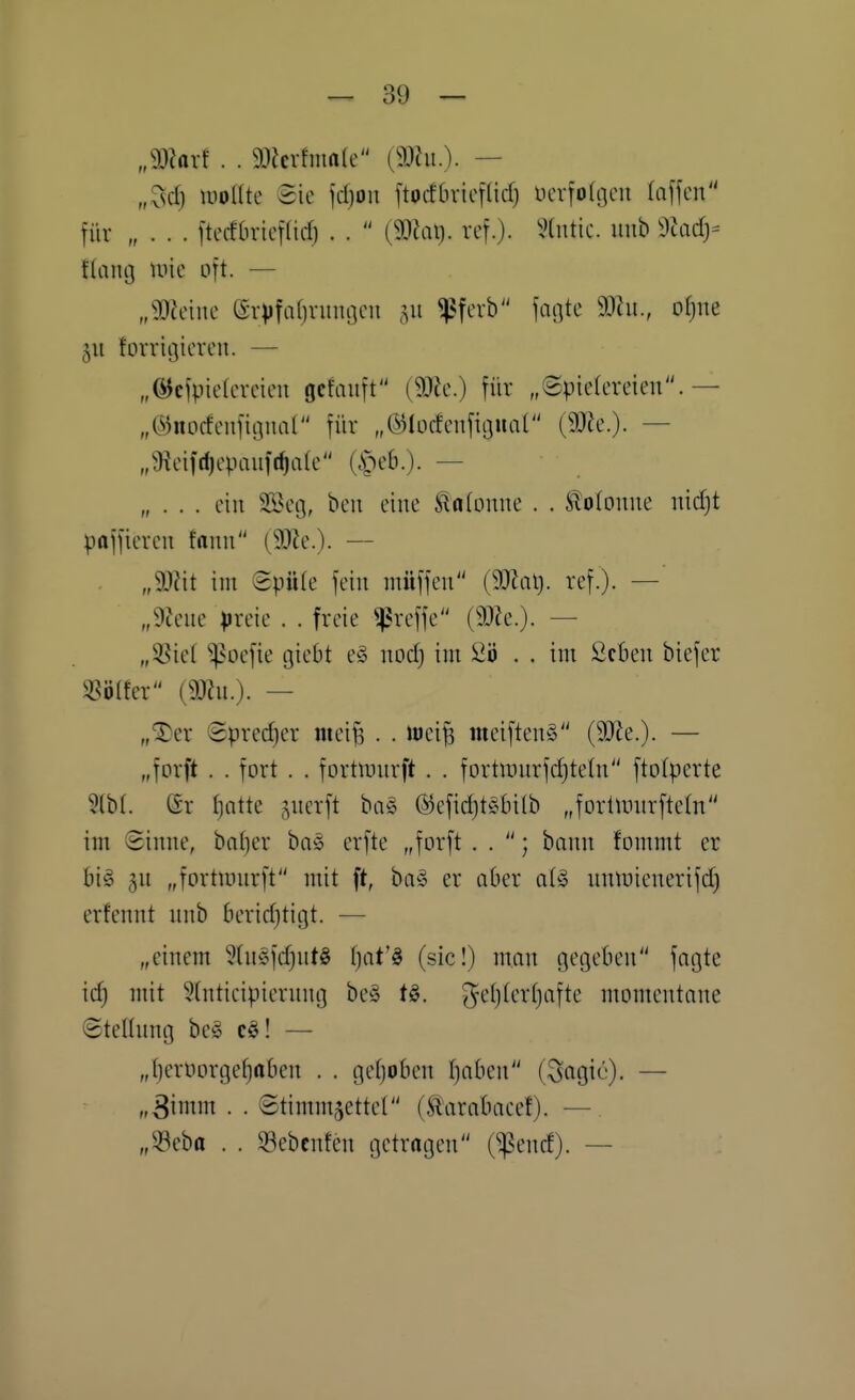 „9)?arf . . 93Jcvhna(e [mn.). — ,Xsd) uiolUe ©ie jd)on ftocfbvicf(id) ncrfolijcu (äffen für „ . . . ftecfbriifid) . .  (9)iai). rcf.). ?(ntic. inih ^lady- flcing mie oft. — „m^uK erVfaf)ninocii 511 ^^fcvb fagtc 9Jhi., ofjue 511 forrigicreu. — „6Jcfpie(creicu ocfaiift (9Jfc.) für „Spielereien.— „C^jnocfenfitpial für „©locfenfignal (9JJe.). — „^Jieifd)epanfc^a[e (^eb.). — „ . . . ein 2Beg, ben eine Slalonne . . Kolonne nid)t paffieren fann (9}le.)- — „Wü im SpiUe fein ntüffen (9JJat). ref.). — ßlcnc preie . . freie ^reffc (9)?e.). — „55ie( ^^oefie tjiebt e§ nod) im Sö . . im ßcben biefer «ö(fer (9J?n.). — „^er Spredjer mei^ . . iuei^ meiftenS (50Ze.). — „forft . . fort . . fortn^nrft . . fortiinirfdjtetn ftolperte 5(b(. er Ijatte gncrft ba§ (5Jcfid)t§tn(b „forümirftetn im Sinne, ba()er baö erfte „forft . . ; bnnn fommt er big 5U „fortiinirft mit ft, ba§ er aber ai§> nntuienerifd) erfennt unb berid}tigt. — „einem 9(n§fd)nt§ tjat'ö (sie!) man gegeben fngte id) mit 5(nticipiernng be§ tö. g^eljterljafte momentane Steltnng beg e^! — „f)erüorgef)aben . . gefjoben tjaben (Scigie)- — „3i^iiin • • Stimmzettel (Sl'arabacef). — „33eba . . 33ebcnfen getragen (^encf). —