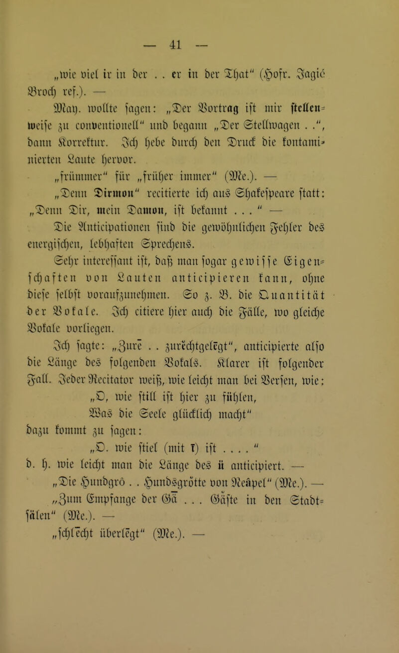 „\vk öie( ir in ber . . er in ber Zijat (.'pofr. ^agic ^rocf) ref.). — d)la\). milk fageu: „^er ä^ortvag ift mir ftcffcn= lueife 511 coiiUcntioneU unb begann „'3)er (Stedluagen . bann Slorreftnr. ^sd) ^ebe bnrd) bcn SDrnd bie fontami' nierten Öante f^eruor. „frümmer für „friUjer immer (SOJe.). — „^enn 2)irmou remitierte id) on§ ©tjofefpeare [tatt: „®enn ^ir, mein 3)amott, ift befannt ... — ^ie 5(nticipationen finb bie tjelDijtjnlicfien ^etjter be§ energifcfjen, (eObaften ®precf)eng. Sefjr intereffant ift, bafj man fotgar tgeiuiffe ®igen= fGräften üon isianten anticipieren fann, oI)ne biefe felbft üoranf5nnef)men. @o 5. 93. bie Quantität 4)er ^ofale. ^d) citiere tjier andj bie ^älte, tno g(eid)e $8ofo(e uorHegen. Sd) fagte: „^ure . . ^nrcdjtgetcgt, anticipierte a(fo bie Sänge be» folgenben ^ofat^. illarer ift fotgenber ^oU. Seber 9iecitator meif^, tnic (eidjt man bei Herfen, luie: „D, mie ftid ift f)ier ^n füt)(en, SSa^ bie Seele glüdlidj madjt ba^u fommt 5U fagen: „€. mie ftiet (mit T) ift  b. ^. mie (eidjt man bie ÜJänge be§ ü antieipiert. — „^ie ^nnbgrö . . §nnb%]rotte üon 9teapel (9}?e.). — „3in empfange ber (^ä . . . @äfte in ben ©tabt= fttlen (m.). — „fc^tedjt überlegt (m.). —