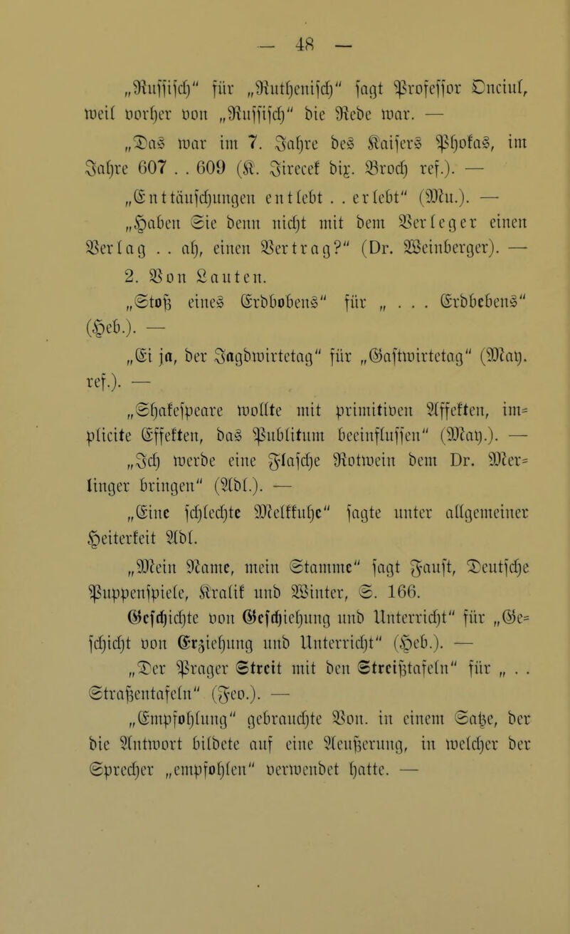 „9?ufnfd) für „9iutf)cnifd) fogt fxo\e\\ox Dnciur, mit t)orf)er üon „S^ujfifd) bie 9iebe mar. — ipar im 7. ^afjre be§ Slaifer^S ^f)ofa§, im Zsaijxc 607 . . 609 {ü. Sirccef bij. «rod) ref.)- — „Snttäufdjumjeu entlobt . . erlebt (SOlu.). — „fabelt Sie beim nid)t mit bem 3.^erteger einen ^ßerlag . . a^, einen SSertrag? (Dr. SBeinberger). — 2. SSon Santen. „(Stofe eines @rbboben§ für „ . . . ©rbbebenö (§eb.)- - „@i ja, ber ^acjbn^irtetng für „@aftmirtetag {SSlaij. ref.). - „©fjafefpeare itiottte mit primitioen 5Iffeften, im= pticite ©ffeften, ba§ ^nbtitnm beeinfluffcn (SUki).). — „Sd) n?erbe eine ^-lafdje S^otinein bem Dr. 9}ier= linger Bringen (3(b(.). — „@inc fdjtedjte 93?e(ffuf)c fagte nnter allgemeiner §eiterfeit SIbt. „Wein 9Zamc, mein Stamme fagt ^ninft, ^cntfdje ^uppenfpiclc, tratif nnb SSinter, ©. 166. (ycfrf)id)te iion @cff^ief)nng nnb Unterridjt für „@e= fdjidjt oon ©rjiefjnng nnb Unterridjt (§eb.). — „^er ^rager ©trcit mit ben Strei^tafetn für „ . . ©tra^entafetn (^^eo.)- — „(Smpfofjfnng gebrandjte 35Dn. in einem Sa^e, ber bie ^(ntmort bitbete anf eine S(enf3ernng, in metd^er ber 8pred)er „empfotjten üermcnbet tjatte. —