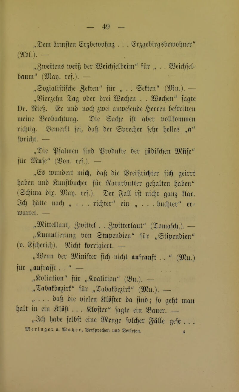 „^ent ärmftcu (Sr5lHnv)of)U5 . . . ©rjtjebtrgc^Iunuofjner (m.). — „ßuiettcu'o tüci^ bcr 2Scid)ic(6cim für „ . . 2öeid)jel= Imum {ß)la{). ref.). — „Soäiali[tifd)c ^eftm für „ . . ©efteu (3)hi.)- — „S^ier^cf)!! lag ober brci 21>arf)en . . 2Bod)cn fagte Dr. 9f?ief5. @r unb iiod) ^inci ninnefeube iperreu bcftritten meine $ieobad)tung. ^ie ©ad)e ift aber öoüfommen riditig. iöemerft fei, bafs ber @pred}er fel}r I)eUe§ „o fpridjt. — „^ie ^:pfa(iuen finb ^robiifte ber jübifd}en Wtt\t für aihife (3^on. ref.). — tüuubert mit^, ba^ bie ^rei^ritfjter fic^ geirrt Ijaimx unb ii^nnftOut^cr für 9Zaturbutter gel^alten [)aben (3d}ima biy. 9J?al). ref.). 3)er %a[i ift nidjt gang Hax. 3d) ^ätte nad) „ . . . rid)ter ein „ . . . bud)ter er= luartet. — „93httel(ant, 3tDitteI . . ^iintterlaut (Xomafc^.)- — „tumutierung öon ©tupenbien für „6tipenbien (ü. (Sfdierid)). 9?ic^t forrigiert. „SBenn ber 9J?inifter fic^ nidjt oufrauft . .  (mn.) für „aufrafft . .  — „Äoliation für „Koalition (Su.). — „^abafbagirf für „Xabafbegirf (SKn.). — „ . . . bn^ bie üieten Ätöfter ha finb; fo gef)t man ^att in ein mö\t . . . Ätofter fagte ein «auer. — „Sd) f)abe felbft eine 3)icnge fotdjer ^äüe gefc . . . aßeringetu. aRaljer, SeriprecEjen unb SBertefcn. 4