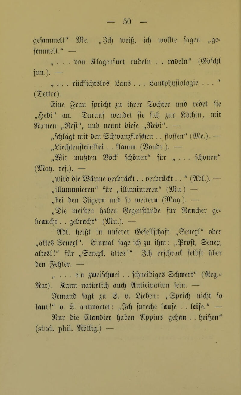 (^efammctt Mc. „Zs^j \mfj, idj milk fai]eu „oe= fcmmelt. — „ . . . öoii ^tatjeniiirt rubedi . . rrtbchi (ßö\d)i iun.). — „ . . . rücf)idjt§(o^ ^2aü§^ . . . Qanipi)\)]\oio(^k ... (Detter). ßinc grau )\md)t 511 itjxcx %od)k\: imb vebet fic „,§ebi au. darauf ineubet fie fid) 5111- Sloc^in, mit Suimen „9icfi, iinb nennt biefe „üiebi. — „jd)tiigt mit bcn (5d)man3fIofrf)en . . flofjen (SOie.). — „2ie(^ten[tcinf(ei . . flamm (55onbr.). — „2Bir müjsten 33öd' ]d)'6mn für idjonen (maX). ref.). — „mirb bie Söärme nerbrnrft. . nerbvüdt. .  (5(b(.). — „itlumunieren für „itUiminieren (9)hi) — „bei ben Sägern nnb fo meiteru (SQJat).). — „®ie meiften IjaOen ©egenftänbe für 9kud)er ge= hxaiid}t. . Qchxadji — 5lbl. Reifst in unferer @ejettfd}aft „©enej:( ober „ate @enei-t. (Sinmal fage td} ju i()m: „^n-oft, ©enej-, altert! für „@enej:l, alte^5! Zsd) erfdjrad fetOft über ben ^efjler. — „ . . . ein jtt)eifd}H)ci . . fd)neibige§ 6d)iuert (3ieg.= 9iat). ^ann natürlid) and) 5(ntieipation fein. — Semanb fagt ju (S. ü. Sieben: „3prid) nid]t fo taut! 0. 2. antmortet: „^c^ fpved}e taufe . . tcife. — 9tiur bie Gtaubier ^aben Wppin» get)au . . ()eif3en (stud. phil. 9^ötlig.) —