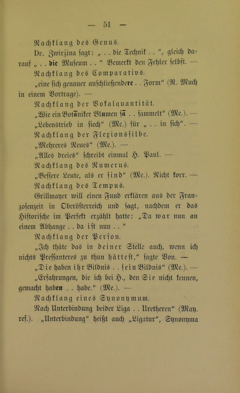 Dr. Biühiina faijt: „ . . bio %cd)\\'ü . . , fllcid) ba- mur „ . . bic 9Jhifcum . .  ^cmcvft bcii 5-c()(cv fclbft. — 9Jad)t(aiu3 beö Gomparatiüä. „eine fiel) c]cnauor nufdjlicf^eubcrc. . ^-orni a}tiid) in einem ^iun-tvaije). — 9?ad)f(aiui bcv ^isoflüquantität. „3Sie ciiiQ^otäuifer ^^Mmueu \ä . . janime(t (3J?c.). — „^ebeuÄtrieb in fied) (ß)h.) für „ . . in fid). — 9?ad)fUuig bev glenongjilbe. „^:)3Je()reve§ 9Jeue^5 (9JJe.). — „3{Ue^3 breic^ fdjveibt einmal ^^^nnl. — 9hid)f(an[j be» 9himern§. „!öefiere &ute, er finb (SOie.). 9tid)t fovr. — 9iod)f(ang be§ Xempn§. (55ritImQt)er will einen ^nnb evfliiven an^ ber '^^van^ äofen,^eit in Dberöfterreid) nnb fagt, nadjbem er ba§ .^iftoriidie im ''^erfeft er^ät)!! f)atte: „^a war nnn on einem 5(bl)ant]c . . bei ift nnn . .  9iad}flang ber ^erfon. „3d) tljäte ba-o in b ein er (Stelle ond), nienn id) nichts ^refi'antere^S ,^n tljnn fjätteft, fagte 5ßon. — „X'u ^aben il}r ^^^ilbni^ . . fein iöilbni^ (5J?e.). — „(£rtal)rnngen, bie id) bei benSie nid)t fennen, gemalt l)abcn . . Ijabe. (Wie.). — 92ad)ftfing eine§ ©tinont)mnm. 9Jad) llnterbinbnng beiber iiiiga . . Uretl)eren (9J?al). ref.). „llnterbinbnng l)ei|3t and) „Üigatnr, Sl)nonl)ma