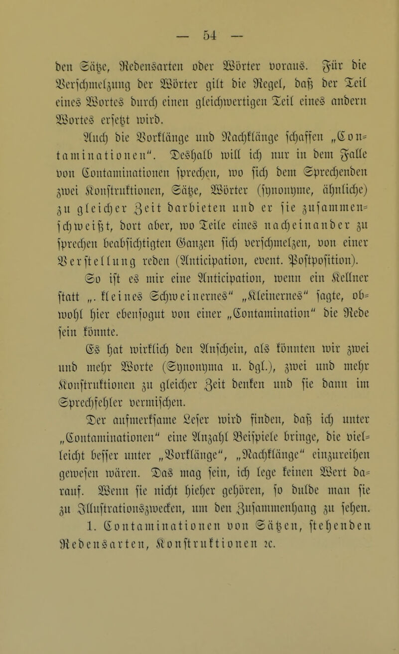 ben Bci^c, Lebensarten ober Söörter üorang. gür bie ^^eridjmcljnng bcr Sßörtev gilt bie Ü^cget, ba^ ber Xeit eines 35>Dvtey bnvd) einen g(eid)tuertigcn Xeit eineS anbern Sportes erjel^t luivb. 5(nd) bie 33orf(ange nnb ^todjftänge fdjnffen „ßon^ timünationen. ^eSf)a(6 luitt id) mir in bem gnlte üon Kontaminationen fpredjen, m \id) bem ©predjenben ^\vd ^lonftrnftionen, ©öt^e, äöörter (jtjnontjme, ätjntidje) ^n gteidjer ß^it barbieten nnb er jie gnfammen^ )d)tt)ei^t, bort aber, n^o ^eite eines nadieinanber jn jpred}en beabfid)tigten ©an^en fid) oerfdjmeljen, t)on einer 3}erftellnng rcben (5(ntieipation, eoent. ^o[tpofition). ©0 ift eS mir eine 5(nticipation, menn ein Äeltner ftatt „. fteines ©djineinerneS „^HeincrneS fagte, Db= wotjl f)ier ebenfognt üon einer „Kontamination bie Lebe fein fönnte. Ks t)at mirftid) ben 5(nfd)ein, als Bnnten mir jmei nnb metjr Stöorte (6l)nonl)ma n. bgl), i^d nnb mef)r ^'onftrnftionen jn gteidjer ßeit benfen nnb fie bann im @pred)fe(}ter oermifd)en. ®er anfmerffame 2efer mirb finben, bafs id) nnter „Kontaminationen eine Stnjaljt ^eifpiele bringe, bie niet^ (eidjt beffer nnter „35orflänge, „9tad)ftänge ein^nreifjen geinejen mären. ®aS mag fein, id) lege feinen SBert ba= ranf. SBenn fie nidjt f)ief)er getjören, fo bntbe man fie gn SttnftrationS^meden, nm ben 3itin»^'i^V9 5W 1. Kontaminationen üon ©ä^un, fte!^enben Lebensarten, Slonftrnftionen k.