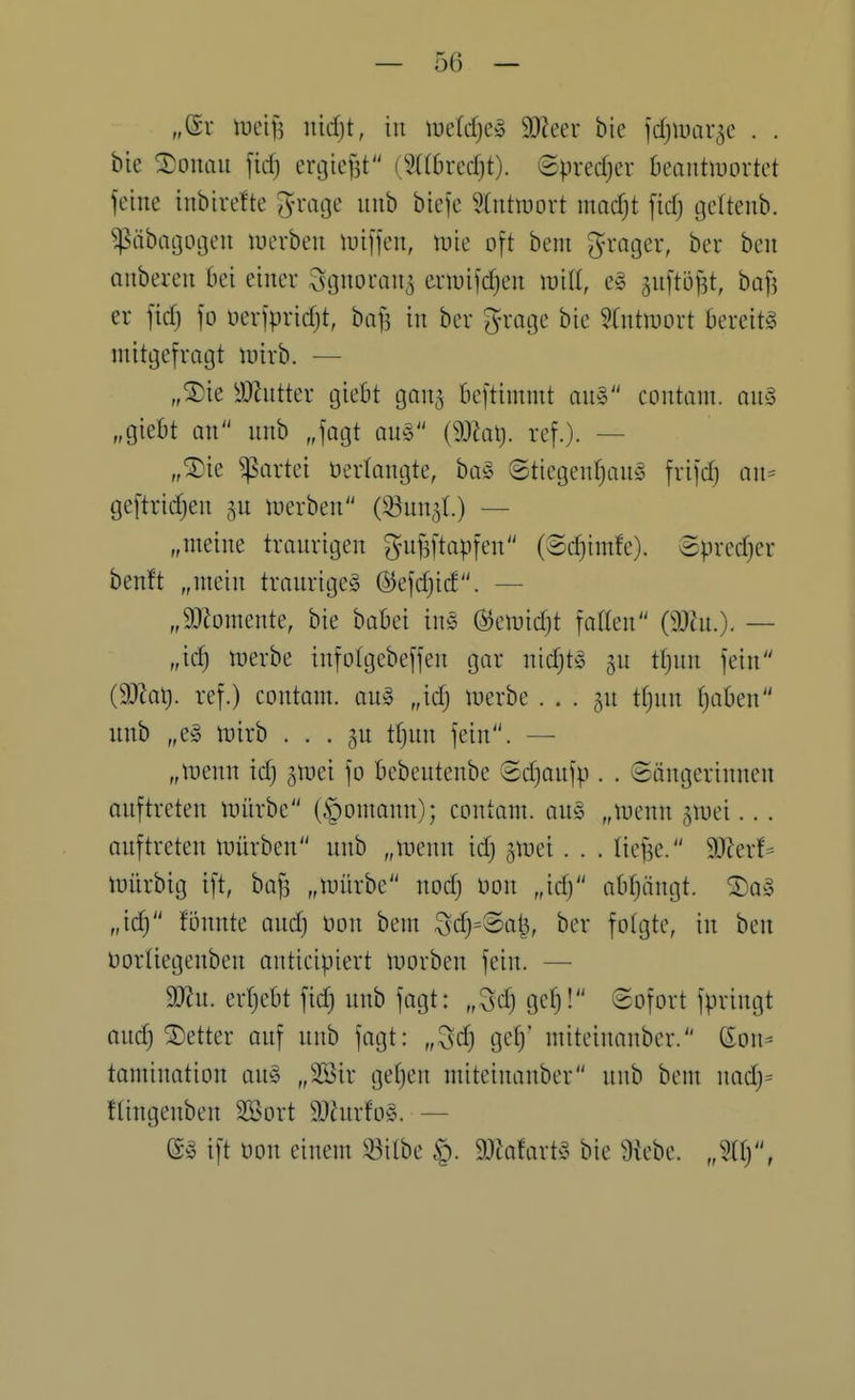 „er ineif^ nid)t, in mid)c§> 3)?eer bie jdjiuai-^e . . bie 2!onaii fid) ergicfst (2((6redjt). ©predjer Deantmortet feine inbirefte ^-rage nnb biefe Stntnjort moc^t fid; gettenb. ^äbagogen luerben m\\^n, \vk oft bem ?}rager, ber ben anberen bei einer Sgnoran^ eriuifc^en will, eg anftijj^t, baf] er fid) fo nerfpridjt, baf? in ber g-rage bie ?fntmort bereite mitgefragt mirb. — „®ie yJZntter giebt gan^ bcftimmt an§ contant. am „giebt an nnb „fagt qu§ {d)la\). ref.). — „^ie Partei Verlangte, ba^ ©tiegen(}an^3 frifd; an= geftridjen inerben (33un3L) — „meine tranrigen gnf3ftapfen (®d)imfe). ©predjer ben!t „mein trnnrige§ @efd}icf. — „SJiomente, bie babei ins (^emid)t falten (33hi.). — „id) njerbe infotgebeffen gar nid}ts §u tf)un fein (Mal), ref.) contam. an§ „id) trerbe . . . gn tf}nn ^aben unb „e§ ttjirb • . . tf)nn fein. — „tuenn id) gtnei fo bebentenbe Sd)anfp . . Sängerinnen anftreten i-üiirbe (§oniann); contam. au§ „n^enn ^mei... auftreten mürben unb „menn id) gmei. . . tiefte. 9Jlerf^ mürbig ift, bafs „mürbe nod) non „id) abf)ängt. ®a§ „id) fönnte aud) bon bem Sd)=8at^, ber folgte, in ben üorliegenben anticipiert morben fein. — 99^u. erf)ebt fid) unb fagt: „3d} gel)! Sofort fpringt auc^ Detter onf nnb fagt: „^d) ge^' miteinanber. Son^ tamination au§ „2öir get)en miteinanber nnb bem nad)= flingenben Söort 9}iurfo§. — ift üon einem 33ilbe §. 9JJa!art^^ bie ^iebe. „311),