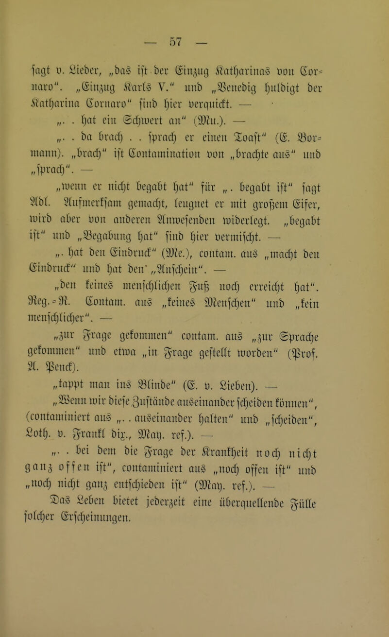 0( — jmjt u. Siebev, „ba» ift ber ©in^ug .^latfjQrim>3 üon Sor= iiaro. „eiit^ug ilart^S V. iiiib „^^euebig fjiilbitjt ber ilatfjaviiia (loruaro [tub (jicr üerquicft. — „. . i)at eilt ©djluert mi (3}ht.). — „. . ha hxcid) . . fpmrf) er einen Zoa\t ((S. $öor= inauii). „bracf) ift (Eoutaiuiuatioii üon „Bradjte au» uub „Ipradj. — „lueim er uicfjt begabt f)at für „. begabt ift fagt Hbl. Hiifmerffam geniadjt, leugnet er mit grof3eni ©ifer, luirb aber uon anberen 3(nti)efenben tuiberlegt. „begabt ift unb „33egabung Ijat finb fjier üermifdjt. — „. fjat ben (äinbrud (9Jie.), contam. au§ „mad)t ben Ginbrucf unb I^at ben „SCnfdjein. — „ben feine§ menfc^tidjen 5uf3 nodj erreid}t ^t. 9ieg. = 9i. gontam. an^3 „feine§ 9}h'nfd)en unb „fein menfdjlid)er. — „gur grage gefommen contam. au§ „jur ©pradje gefommen unb etwa „in grage gefteEt luorben (^rof. „tappt man in§ Sünbe (ß. ü. Sieben). — „3öenn mir biefeßnftänbe anSeinanberfdjeiben fönnen, (contaminiert au§ „.. an^5einanber Ijaften unb „fdjeiben, Sotfj. ü. ^-ran« biy., 9J^aij. ref.). — „. . bei bem bie groge ber tranffjeit nodj uidjt gang offen ift, contaminiert an§ „nodj offen ift unb „nodj nic^t gang entfdjieben ift (9J^atj. ref.). — 2)a§ Seben bietet jebergeit eine überqueaeube gnilte fofdjer erfdjeinungen.