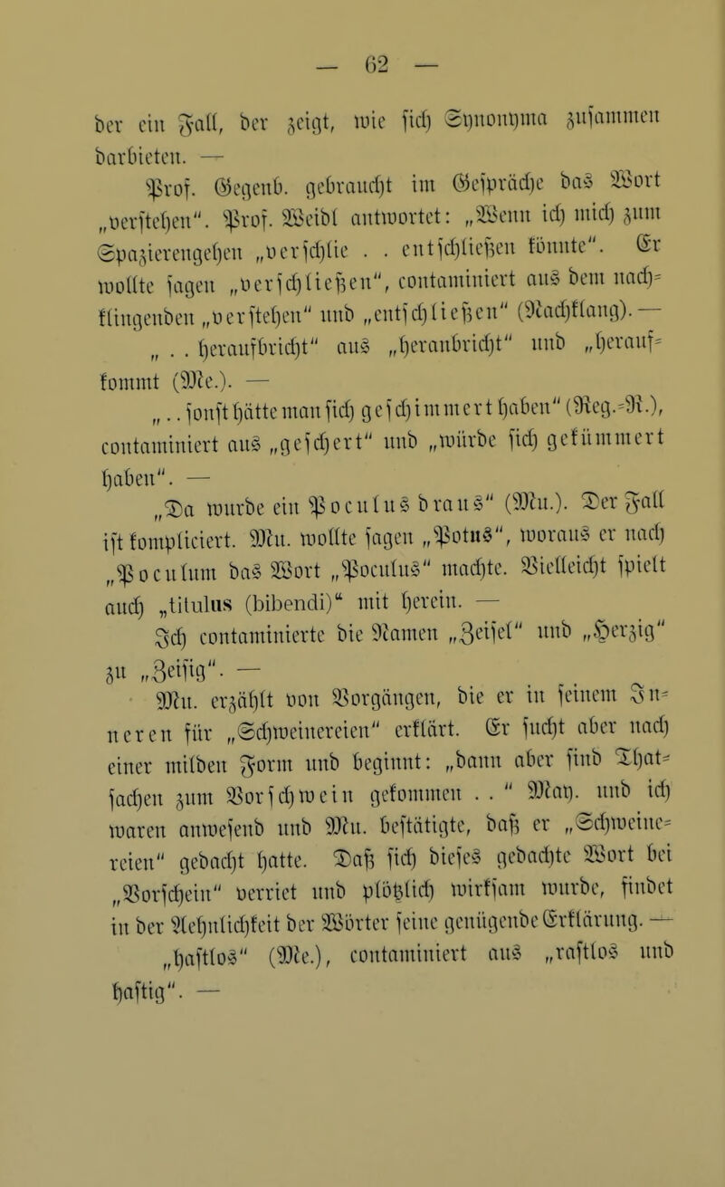 bev ein ^VCiU, ber .^citjt, wie \id) ei)noni)ma ^^ufammen barbictcu. — ^vor. ©encnb. flebraurf)t im öeiprädie ba§ SSovt „öevftd)en. ''^xo']. SBcibl outiuDvtct: „SBeim td) mid) ^mn epajicreugefjcu „üciidjlie . . cntjd)üef5en fömite. uioUte üigen „\3evjd)(iefKn, contamimcrt au§ bem uad)= ftingenben ,üeiite()eu imb „eutidjUcften (9uid)f(aug).— „ . . t)erautbrid)t au§ ,()eraul)ridjt unb J)eraiiT= !ommt (9)le.). — „.. jonftf)ättemanjid) gcjdjimmert ()abeu (9ieg.=9?.), coutaminiert an^ „flc^djert unb „unirbe fid) geHimmert I)aben. — „®a würbe ein ^Dculu§ bvau§ Vergalt ift fompUciert. 93ht. mottte iagen „^otu§, luorane er nad) „^ocuüim ba§ SBort „^ocnlnö mad)te. ^ie«eid)t ipielt auc^ „titulus (bibendi) mit Ijevein. — Sc^ contaminierte bte 9?amen „Sd)d unb „§er5ig .Beiftg. — gjlu. er5ä()U Hon Vorgängen, bie er in feinem Sn= ueren für „@d)tüeincreien erHärt. (Sr iit'»-'!- i^^) einer milben gorm unb beginnt: „bann aber ftnb X()at^ jachen ^um SSorjdiwein gefommen . .  9-)iat). unb id) waren onmeK'ub unb Wn. bestätigte, baf5 er „®d)Weiue- reien gebad)t t)atte. ®a^ fic^ biefe§ gebadjte SBort bei „SSorfc^ein üerriet unb p(öt3tid} unrfjam würbe, finbet in ber ?tet)ulid)feit ber 32ßörter jeine genügenbe(SrHärnng. — „l)aft(o§ {Wk.), coutaminiert au^3 „raftlo^ unb Wtig. -