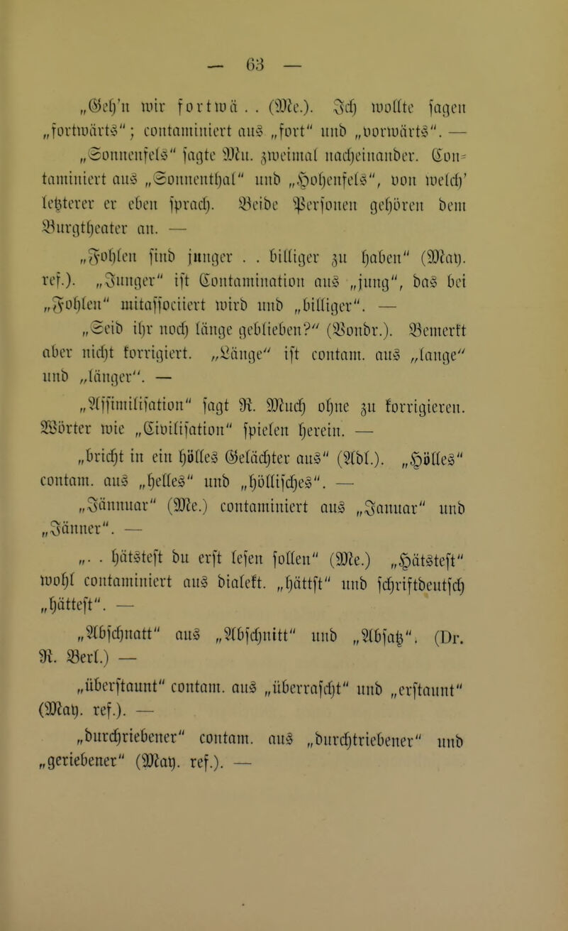 „@L'[j'u luir fovtluä . . OMc). milk jagen „fortiuärt^^; contamiutcrt auy „fort uiib „tionüiirt'g.— „Souueufel^ fagte Mn. 5Uicima( uad)eiiiouber. Hon- tamiuievt au^ „@onucntl)al iiub „.*pof)eu[eIö, uoii wddf te^tcrer er eben \pxad}. ^eibe ^^erfoneu gehören bem iöurgti;eater an. — „^of)(en [inb junger . . öilliger ^n fjaben (9}iat). ref.). „Snnger ift Kontamination an§ „jnng, ba» bei „(^o^ten mitaffociiert inirb nnb „bittiger. — „Seib il)r nod) länge geblieben? (35onbr.). 33emerft aber nidjt forrigiert. „ii^änge i[t contam. on^ „lange nnb „länger. — „?(i|imia)atton jagt 9t. 9J?nd} otjne gn forrigieren. Söörter luie „(Eiüitilation fpiefen fjerein. — „bricht in ein ^öf(e^ ©elädjter an^ (2(bl.). „^ölteä contam. au^ „^etteg nnb „fjotlifdjeg. — „Sännnar (9J?e.) contaminiert on§ „^annar nnb „Sänner. — „. . Ijätöteft bn erft lejen folten (9J?e.) „§üt^te[t lüof;! contominiert an§ hiakti. Jjättft nnb jdjriftbcntfd) „flätteft. - „m\d)mtt an§ „5(b|djnitt nnb „UhW'- (Dr. 91. «ecl.) — „überftaunt contoni. ong „überrajdjt nnb „erftannt mal), ref.). — „bnrc^riebener contom. an^5 „bnrdjtriebener nnb „geriebener (9}Jat). ref.). —