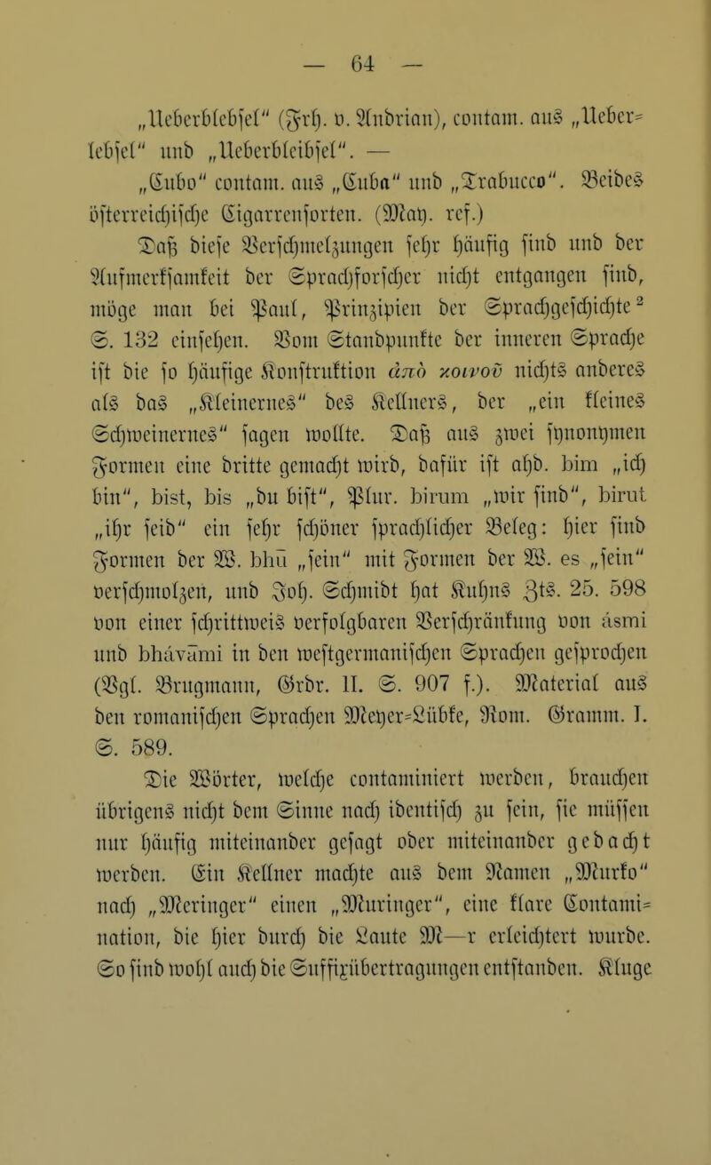 „Ueberblebfel (grf). ü. Stnbrian), CDiitam. ou^ „Uekr= k^d imb „UekrMcibjel. — „eubo CDutam. au§ „ßuba imb „^rabucco. 93eibe§ bftcrrcidjijdje ßigarrenforten. (33^1). rcf.) biefe ^erjdjnief^uiujen fefjr ()äufig finb unb ber Sdifmcrfiamfeit bor Sprndjfoiidjer iiid}t entgangen finb, möge man bei ^anl, ^rin^^ipien ber ©pradjgejd)id)te ^ (5. 132 einfetjen. 33ont ©tanbpnnfte ber inneren ©pradje ift bie \o tjänfige 5lonftrnftion ünö xoivov nid)t§ anbere» at§ ba§ „Äleinerneg be» ^eltner§, ber „ein fteine§ ©djweinerneg fagen tt)o(lte. ®a^ an§ ^luei jt)nont)men formen eine britte gemadjt iDirb, bofür ift a(}b. bim „id) bin, bist, bis „bu bift, ^Inr. birum „mir finb, birut „x^i feib ein fef)r fd)bner fpradjtidjer ^eteg: ()ier finb formen ber 3S. bliü „fein mit formen ber SB. es „fein t)erfd)mot5en, unb ^o^. ©djmibt ^at ^nf)n§ 3^^- 25. 598 üon einer fd}rittitiei§ öerfolgbaren SSerfd)rän!ung üon äsmi nnb bhävämi in ben itieftgermonifdjen ©prodjen gefprodjen (5Sg(. 33rngmann, @rbr. II. @. 907 f.). 9}lateriat au§ ben romanifdjen ©prad)en 9}lei)er=2übfe, 9iom. ©ramm. I. ©. 589. ^ie SBörter, meldje eontominiert werben, brand)en übrigeng nidjt bem ©inne nad) ibentifd) gn fein, fie müffen nur f)äufig miteinanber gefagt ober miteinonber gebac^t merben. @in .Kellner modjte an§ bem S^amen „9[Rnrfo nad) „9Jieringer einen „SOhiringer, eine ftare (Sontami= nation, bie f}ier burd) bie 2ante W—r erleid)tert Unirbe. ©0 finb moljt and) bie ©nffijiibertragnngen entftanben. ^(uge