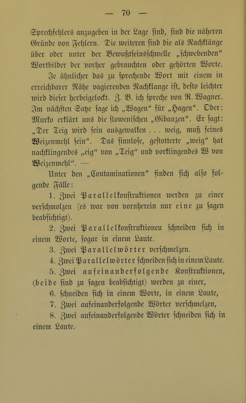 (Sprcd)Tcf)(er§ anjugcöcu in ber Sage fiub, ftub bie naiveren (^rüube üon ^-c()(cvu. ^ie incitercn finb bie a(§ 9?ad)f(änge üdcr ober unter ber $5ennif5tieinÄfcf)n)el(e „jdjinebcnben Söortbilber ber uorfier gebraudjten ober tjefjörten Sorte. Se ä()n(id)er ba§ ^u fpred)enbe SÖort mit einem in crreid)£)arer 9iät)e oagierenben 9?ad)f(ange i[t, befto teidjter lüirb biejer fjcrbeigetodt. 3- ^- ipved}e oon 9^. SBagner. Sm näd)[ten Sa^e fage id) „Söogen für „|)agen. Dbcr: 9Jlnrfo erflört uny bie f(omenifd)en „©ifian^en. (£r fogt: „^er Xeig mirb fein au§getDa(fen . . . meig, mn^ feinet 2®ei5enme()( fein. fimüofe, geftotterte f)at nadjf(ingenbe§ ,,eiö r/^eig ^^^i^ t>orf(ingenbe§ 2Ö öon Söei^enmet)!. — Unter ben „Kontaminationen finben fid; atfo fot= genbe ^ätle: 1. QvoQi ^arortelfonftruftionen merben gu einer Derfdjmotjen (e§ irar oon oornfjerein nur eine §u fagen beabfidjtigt). 2. ßmei ^aratlelfonftrnftionen fd^neiben fid) in einem Söorte, fogar in einem 2ante. 3. 3toei ^araüelmörter üerfdjmet^en. 4. 3tt)ei^araI(eIn3Örter fd^neiben fic^ in einem Saute. 5. Qmi onfeinanberfolgenbe ^onftruftioncn, (beibe finb ^u fogen beabfid)tigt) toerben gu einer, 6. fdjueiben fic^ in einem SSorte, in einem Saute, 7. ßmei anfeinanberfolgenbe 35?örter oerfdjmetgen, 8. ßwd anfeinanberfolgenbe 2S>orter fdjueiben fid) in einem Saute.