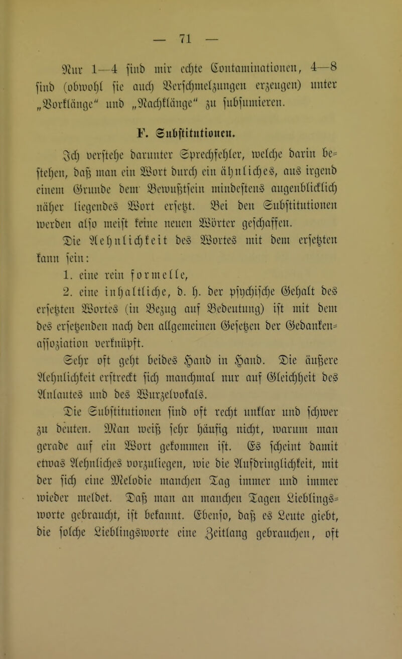 ^?tur 1—4 finb luiv cd}te eontaminationcit, 4—8 finb {obmi)l fie and) ä5crfd)mcI,^unoeii erseiuieu) unter „i^Ln-flämjc uub „9tad)f(äiioc 511 fiibjumicren. F. Sudftttntioncu. 3d) ucrj'tefjc baruuter @pvcd)fcf)ler, wddjc barin Be= ftef)en, ba^ man ein SSort burd) ein äljn(id)e§, auä irgenb einem Ö)runbe bem !öeinuj3tjein minbcftenS angenüUdlid) näl)er Iiei]enbe§ Söort erfel^t. ^^ei ben Snbftitntionen luerben aljo meift feine neuen SSörter gefdjaffeu. ^ie 5(ef)nüd)feit be» äöorte» mit bem erfe^ten lann jein: 1. eine rein formelle, 2. eine in^altlidje, b. fj. ber pfijdjil'dje (S^etjalt be§ erfe^ten SSortey (in ^e^ug onf ^Bebeutung) ift mit bem be§ erje^enbeu nad) ben aUgemeinen ©efe^eu ber @eban!en= affü^iation uerfnüpft. Setjr oft gc()t BeibeS §anb in §anb. 2)ie äujsere ^(efjuüdjfeit erftrecft fid) mandjmat nur auf (5)Ieid)f)eit be§ 5tn(aute» uub be§ SSur^etoofaliS. ^ie Subftitutioneu finb oft rcdjt uuftar unb fdjtuer gu beuten. d)lan mei^ fe^r Ijäufig nid}t, marum man gerabe auf ein SSort gefontmen ift. @ä fdjeint baniit ctmag ?(ctjntidjey oor^ntiegen, mie bie Stnfbriuglidjfeit, mit ber fid) eine SOJetobie mandjen ^ag intmer unb immer mieber melbet. ®af, mau an mandjen Xageu Üiebling^^ löorte gcbraud)t, ift Befannt. ©benfo, bafj e^j Seutc giebt, bie foldje Siebting^Smorte eine ^t'itlang gebraudjeu, oft