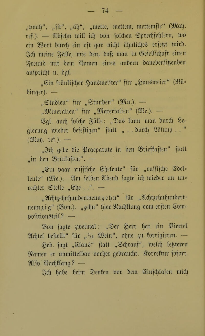 „\ma[)'\ „ift, „l\\y\ „mettc, mcttem, mcttcmfte {^a\j. rcf.). — W]ci}n Unit id) oon joldjen 8prcd}fe()(cru, m ein 3Sort biird) ein oft ijar uid)t äf}ntid)c§ erjet^t wirb. Sd) ineine gälte, wie ben, baf^ man in ©ejettfdjQTt einen gvennb mit bem Dtamen eine» anbern banebenjit^cnben anjpvidjt n. btjt. „Sin fränfifdjer öan^meifter für „|)au§meier (^ü= binger). — „etnbien für „Stunben (9)in.). — „a^Jineratien für „9J?ateriatien Pe.). — iS(\l ond) fotc^e gätte: „®q§ fann man burd) 2e= giernntj luieber befeftitjen ftatt „ . . bnrdj Sütnng . .  (9}Jai). ref.)- — „Sd) gebe bie ^racparate in ben ^ricffaften ftatt „in ben ^riitfaften. — „@in paar rnffifdje ©fjetente für „rnffifdje (Ebet= tente {Wlt.). ^tm fetben 5tbenb fagte id) mieber an nn= redjter ©tette „@t)e . — „5td)t5et)nf)nnbertnenn ^ e t) n für „5td)t5et)nt)unbert= nenn5ig (^^on.)- „h^W Sftadjftang nom erften Som^ pofitionSteit? — ^on fagte ^meimat: „®er §err tjat ein 33iertet 5(d)tet beftettt für //4 SSein, otjne gu korrigieren. §eb. fagt „etan^3 ftatt „®d)ranf\ mid) letzteren 9tamen er unmittelbar oortjer gebrandjt. Storreftnr fofort. ^tfo 9Zad}ftang? — Sd) tjabe beim ^enfen oor bem @infd)tafen mid)