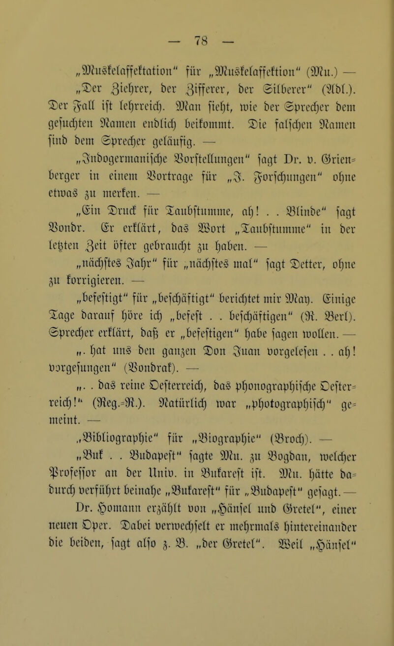 „9Jhi§fe(affeftation für „^miiöfetafrcftioii (9J?u.) — „^er 3icf)rer, her 3iffcrer, ber ©ilberer (m.). ^er ^all ift (ef)rrcid). Wan fie^t, mie ber ©predjer bein tjejudjten 9cameu eiib(id) beifommt. ®ie faljdjcn Ütaiuen jiiib bem 8pred)er geläufig. — „Snbogermomic^e ^^orftelUmgeu fagt Dr. ti. @rien= berger in einem 35ortrage für „S. ^-orfd)nngen of}ne etwag 3U merfen. — „@in ®rnd für Xaubftumme, af)! . . 93(inbe fagt 5ßonbr. (£r erflärt, ba§ Söort „Xaubftnmme in ber leisten ^di öfter gebrnudjt 5U tjoben. — „nädjfteg Safjr für „nodjfteg mal fagt Detter, o^ne 5U forrigieren. — „befeftigt für „befd)üftigt beridjtet mir 9J?at). einige Xoge barouf tjore ic^ „befeft . . befdjäftigen (3t. 33ert). ©predjer erftärt, ba^ er „befeftigen ^be fagen luollen. — „. \-)ai nn§ ben ganzen ^on Suan öorgetefen . . al)l Dorgefungen (S^onbraf). — „. . ba§ reine Defterreid), ba§ p()onograpI)ifd}e Defter= reid)! (3^eg.=9t.). D^otürlidj mar „pfjotograpfjifd) ge= meint. — „33ibnograpf}ie für „33iogropr)ie (33rDd)). — „33uf . . 33ubapeft fagte 9Jhi. ,^n 93ogban, luelc^er ^:prüfeffor an ber Uniü. in 33nfareft ift. SOhi. Ijötte bo= burd) üerfütjrt beinahe „33ufareft für „^^nbapcft gefagt.— Dr. §omann cx^lMjÜ oon „§änfe( unb @rete(, einer neuen Dper. ®abei üermedjfett er mef)rmat§ l)intereinanber bie beiben, fagt alfo 5. 93. „ber tretet. SSeit „§änfel