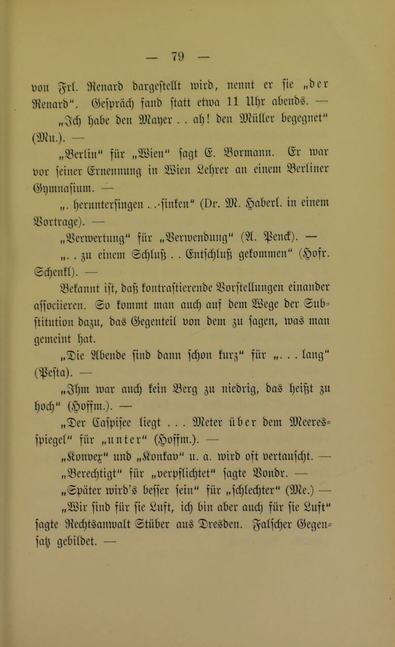üoit gn-t. 9icimrb banjeftcUt unvb, nennt er fie „ber 9ienavb. (^efpräd) fanb [tatt etwa 11 1U)V n6enb§. — „3d) Ijabe ben ma\)n . . atj! beu mükx teoetjnet „Berlin für „äöien jagt ß. S3ormann. ©r mx nor feiner ©rnennnnc] in SSien Setjrer an einem 33erliner @t)mna[ium. — „. tjernnterfintjen . .-finfen (Dr. §abert. in einem Siortrage). — „^^ermertnng für „^ermenbnncj (?L ^encf). — „. . jn einem ©c^In^ . . entfcf)Inj3 gefommen (§ofr. ©djenft). — S3efannt ift, baf3 fontraftierenbe 9}orftettungen einanber affociieren. So fommt man onc^ auf bem SSege ber ©ub= ftitution bo^n, ba^3 Gegenteil üon bem gn fagen, tna§ man gemeint f)at. „^ie 5I6enbe finb bann fd)on fnr^ für „. . . long (^efto). - „^tyn mx and) fein 58erg ju niebrig, ba§ fjeif^t ^n ^odj (.t)offm.). — „2)er (iafpifee liegt . . . 9)ieter üBer bem 9Jleere§= fpiegel für „unter (|)offm.)- — „Slonoej unb „ftonfaü u. a. mirb oft öertanfdjt. — „33ered}tigt für „üerpfüdjtet fagte 5ßonbr. — „Später lüirb'g beffer fein für „fdjled)ter (Wc.) — „Wix finb für fie £uft, ic^ bin aber and) für fie önft fagte Üiedjtganmalt ©tüber au§ ^re^ben. galfdjer ®egen= fa| gebilbet. —