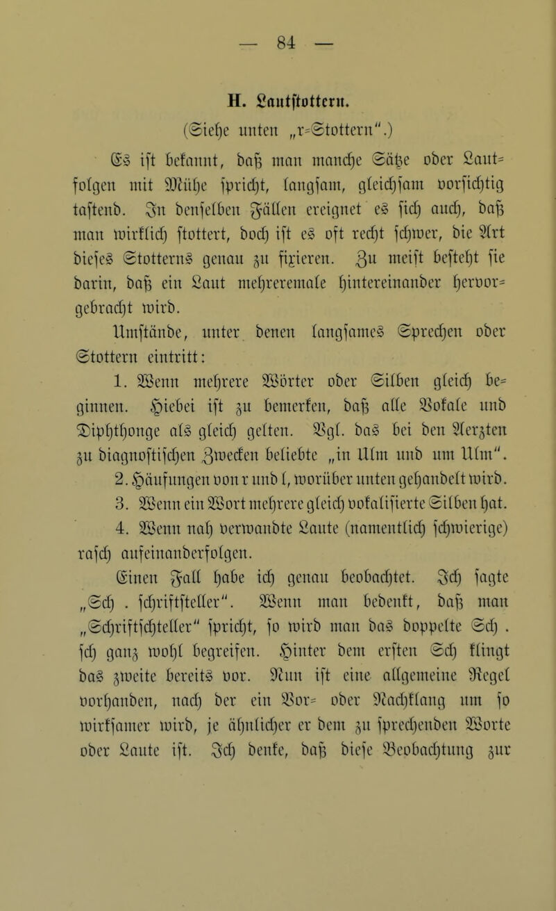 H. Sautftottern. (@ief)e unten „r=©tottern.) (Sw i[t bcfanut, ba^ man mancfje Säl^e ober 2aut= foltjen mit 9Jhif)e fprid)t, lanijfam, gteidjfam oorfidjtig toftenb. 3n benfetben göttcn ereignet eg fid) and), bo^ man mirftid) ftottert, bod) ift eö oft red)t \d)\vcx, bie %ixt biefeS ©tottern^ genon gu fixieren. 3^ beftet)t fie barin, ba^ ein Saut meljreremate ^intereinanber fjerüor- gebrodjt wirb. Umftänbe, nnter. benen tangfame§ ©predjen ober (Stottern eintritt: 1. SSenn mef)rere SBortcr ober ©üben gteic^ he- ginnen. §iebei ift gu bemerfen, bafs atte S^ofate nnb ®ipt)tt}onge a(§ gteid) gelten. ^^g(. ba§ bei ben Sler^ten 5U biagnoftifdjen ^^^eden beliebte „in iHm nnb um Ulm. 2. Häufungen oon r nnb l, ntorüber unten gef)anbe(t tnirb. 3. äBenn ein SSort mef)rere gleid) oofalifierte ©itben f)at. 4. SBenn nat) oermaubte Önnte (namenttid) fdjiinerige) rafd) onfeinanberfotgen. ©inen ^all I)abe id} genon beobadjtet. 3d} fcigte „(Sdj . fdjriftfteller. SBenn man bebenft, bafs man „©djriftfdjteller fprid)t, fo mirb man ba§ boppette ®d) . gan^ mot)t begreifen. §inter bem erften @d) ftingt ba§ gmeite bereits üor. 9Zun ift eine oügemeine Ü^eget öor^anben, nod) ber ein ^^or= ober 9tad)ftong um fo mirffamer mirb, je äf)nlid)er er bem ^u fpred)enben SBorte ober Saute ift. Sd) benfe, baf3 biefe 33eobad}tung ^ur