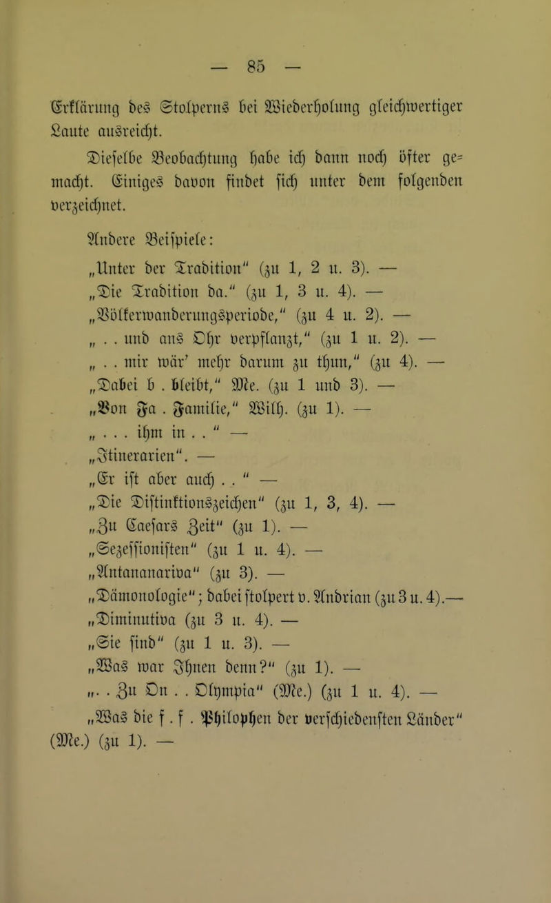 (Srffärung be§ ©tolpeni^ bei SSiebevfjodiiuj tjfeidjWertiger Saute au§rei(f)t. ®iefeI6e Seobadjtuiuj f)a6e id) bann nodj öfter ge= ntoc^t. ©inigeg baüon finbet fic^ unter beiii fofgenben ber^eidjuet. Stnbere 93ct)piefe: „Unter ber ^rabition (^u 1, 2 u. 3). — „®ie Xrabition ha. (gu 1, 3 u. 4). — „35lUferuianberung§periobe, (gu 4 u. 2). — „ . . unb an§ D^r öcrpflongt, (5U 1 u. 2). — „ . . mir tuär' mefir barum t()un, (5U 4). — „Saüei £1 . öfeibt, SDZe. (gu 1 unb 3). — „^on 5a . ^amitie, mil). (gu 1). — „ . . . i^m in . .  — „3tinerarien. — „ör ift aber auc^ . .  — „^3)ie ®iftinftion§5eid)en (^u 1, 3, 4). — „3u ßaejar^ ßeit (5U 1). — „Se^effioniften (5U 1 u. 4). — „STntananariöa (5U 3). — „^ämouülogie; babeiftotpert ü. 5(nbrian (5U3u. 4).— „^iminutiüa (^u 3 u. 4). — „Sie finb (^u 1 u. 3). — „2Ba§ tüor Stjuen benn? C^u 1). — „. . 3u Du . . Drt)mpia (mc.) (^u 1 u. 4). — „3Ba§ bie f. f . ^()iIo))^en ber uerfdjiebenften Sauber im.) (3U 1). -