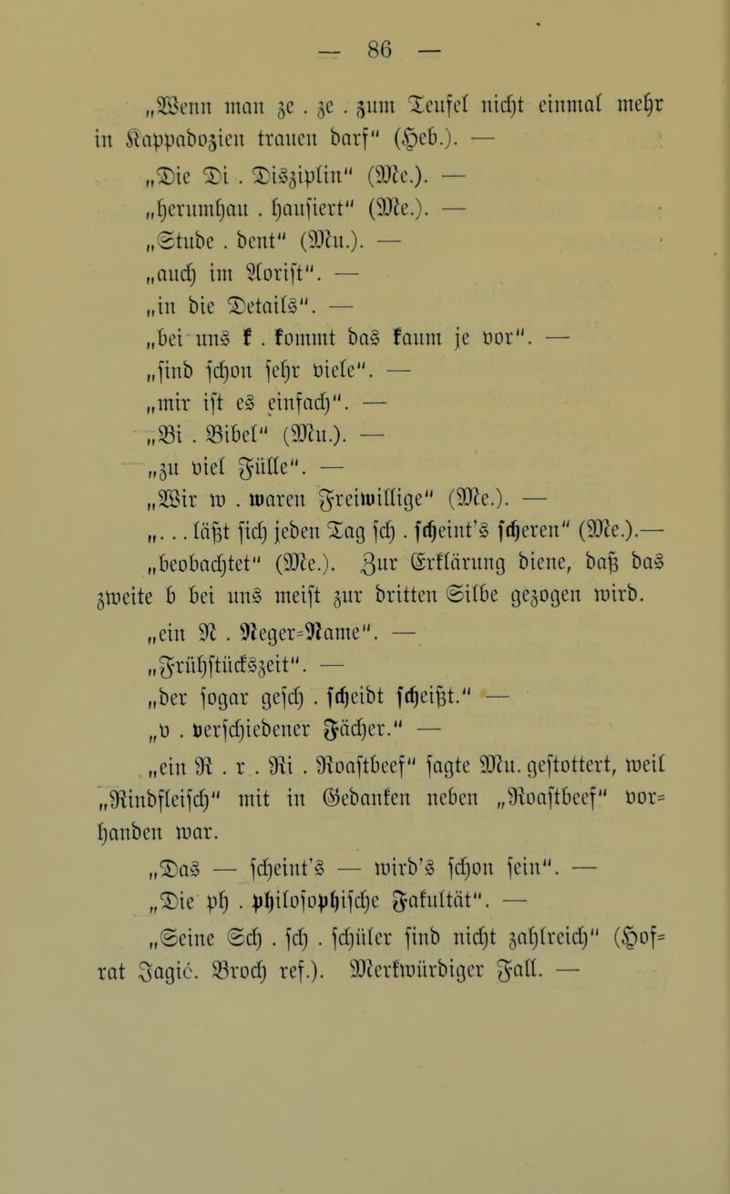 „SBenn man • 5^ • 5^ teufet mdjt einmal me!§r in ^appabojien tränen barf (§eB.). — „^ie ®i . ^i^äiplin (9}Ze.). — „I)ernmf)on . ^anfiert (9}le.). — „8tube . bent — „au(i) im 5(orift. — „in bie ®etai(§. — „Bei mi§ t . fommt ba§ fanm je üor. — „finb jd)Dn jefir tjiele. — „mir i[t e§ einfadj. — „S3i . S3ibel (9JZn.). — „^n üie( giille. — „2öir m . waren greiiuillige (3JJe.)- — „... lä|t fid} ieben Sag fd). fc^eint'g frieren (SO^e.).— „beobad)tet (3}ie.). B^r ©rflärnng biene, ba^ ba§ ^tneite b bei nn§ meift gur britten Silbe gebogen mirb. „ein 9^ . 9Zeger=9lame. — „grii^[tücf§5eit. — „ber fogar ge^d) . frf)eibt fc^ei^t. — „t» . öerjd)iebener ?$äd)er. — „ein 9^ . r . 9^i . 9ioa[tbeef fogte Wn. geftottert, mii „9flinbf(eifd) mit in ©ebanfen neben „Üioaftbeef t)or= :^anben mar. „®o§ — fd)eint'§ — mirb'!§ fdjon fein. — „^u p^) . ))()iIofD))^ifd)e ^Jafnltöt. — „Seine ©d) . fd) . jdjüter finb nid)t ,5,af)Ireid) (§Df= rat Sogic. SBrod) ref.). 9}lerfmürbiger galt. —