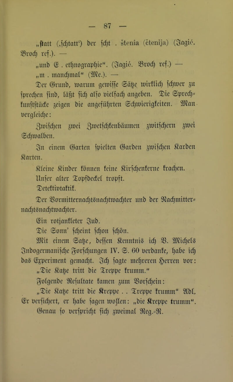 „ftott (,fd)tatt') bcr jcfjt . stenia (ctenija) i^ac^ic, ^Sxod) ref.). — „unb e . etf)nograpi)ie. (Satjie. ^rod) ref.) — „m . mandjmnl (SDie.). — 5}cr ©viuib, ivannn (jetDijfe ©ä^e mxtM) jdjtuer jpred)en fiub, lä^t fid) alfo nieffad) angeben. ®ie ©prcd)= fnnftftitcfe geigen bie angefidjrten ©djwierigfeiten. Wan üerg(eid)e: 3unfd)en groci ß^^^t'tfdjfenbtinmen stüitfdjern groei (2d)Uia(ben. 3n einem (Korten jpielten (Starben gmifdjen Starben harten. Steine Äinber fbnnen feine Sir|'d)enferne fradjcn. Unfer alter Xopfbedel tropft. ^eteftintaftif. S)er 3:?orniitternad)t§nadjttuad)ter nnb ber S^cadjmitter^ nod)t§na(^ttüad}ter. (Sin rotjanffetcr 3nb. ^■ie 8onn' fdjeint fdjon fdjön. Wit einem ©o^e, beffen Kenntnis id) SS. W\d)cU ^nbogermanifdie 3^orfd)ungen IV. ©. 60 üerbanfe, f}abe id) ba§ (Sjperiment gcmadjt. 3d) fagtc mef)reren §erren öor: „^ie Äo|e tritt bie Xreppe frnmm. ^otgenbe 9^efu(tate famen gnm 35orfd}ein: „'^k Sla^e tritt bie treppe . . Xreppe frnmm 5(bt. ©r öerfidjert, er f)abe fagen motten: „bie treppe trnmm. @enau fo üerfpridjt fid) gmeinml 9fieg.=9^.