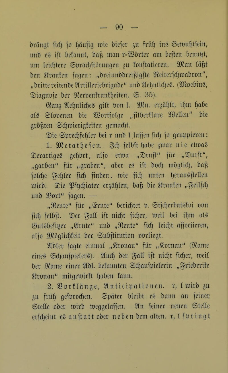 brängt fid) fo (jiiiifig mie bicfcr früf) u\§> 33ciinif3tjein, imb c§ i[t befanut, bafs man v=2Sörter am bcften benu^t, um Ieid)tere ©pradjltürumjen fonftoticren. 9i)Zau läfst ben ^xanfcn fageii: „breiunbbrci^igfte 9f?citerfd)ir»abron, „bvittereitenbe5(rtiUericbngabe unb 9(cf)nüd)e§. (9J?oebiu§, ©iagnoje ber üieroenfranffjcitcu, ©. 35). ©ana 5(ef)n(id}c§ gilt non (. 9[)hi. ei^^öfitt, i[)m f)abe al§ ©loüenen bie SBortfolge Ji(6erf(arc SBcdeii bie größten (5d)it)icrtgfeiteu gcmod)!. ®ie ©pred)fcf)(cr bei r unb (.(äffen fid) fo gruppieren: 1. 9}JetatI)efen. Sd) felbft I)abe ^luar nie ttm^ ©erortigeg geljort, atfo etina „^ruft für „^urft, „gorben für „groben, aber e§ ift bod) mögüd), ba^ folc^e ge()(er fid) fiuben, \vk fid) unten t)erauifteWen wirb. ®ie ^fi)d)ioter er5ii()(en, ba^ bie tonfen „^eilfd) unb Sort fagen. — „9^ente für „(Srnte berid)tet n. 6tfd)erbat^3foi t)DU fid) felbft. ^er gall ift nid)t fid)er, lueil bei if)m alg ®ut§befit^er „Srnte unb „diente fid) Ieid)t affociieren, atfo 9)Jbgüd)feit ber ©nbftitntion üorliegt. 5(b(er fagte einmal „^'ronau für „Slornau (9tome eine§ ©d)aufpie(er§). 3(ud) ber gall ift uid)t fid)er, lucit ber 9?ame einer 5lb(. befannteu ©d)aufpie(erin „g'^'^*-'^*-'^^^^ Äronau mitgctuirft Ijaimi fann. 2. SSorflänge, Sluticipatiouen. r, (luirb ^u ^u früf) gefprDd)cu. ©päter bleibt e§ bann an feiner ©teile ober n)irb iueggelaffen. ?(n feiner neuen ©teile erfd)eint e§ auftatt ober neben bem alten, r, l fpringt