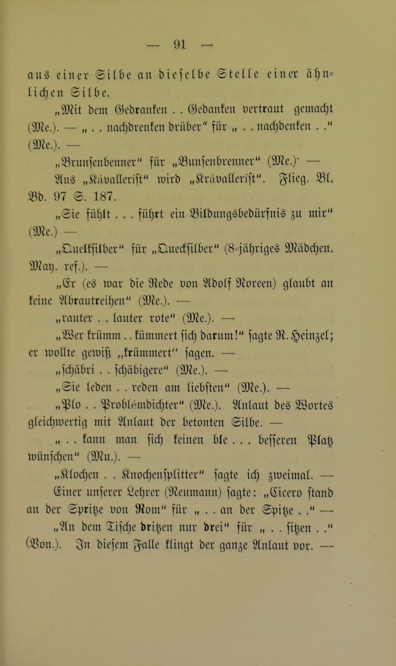 au§ einer ©ilOe an bicjetbe ©teUe einer äf)n^ Iicf)en ©itbe. „Wit bem (SJebranfen . . ©ebanfen üertrant cjenmc^t (9)Ze.). — » . . nadjbrcnfcn brüber für „ . . nadjbenfen . (m.). — „Srnnfcnbenner für „93nnfcnbrenner (9J^e.) — 5ai§ „tomaevift luivb „Slräüaüen'ft. ^-lieg. 331. 97 @. 187. „(Sie fiiljlt . . . fül)rt ein ^ilbnntj^bebürfnig jn mir m^.) — „Dnelffilber für „Dnecffilber (8=|äf)ritje§ 9JJäbd}en. ma\}. ref.). — „@r (e§ lüor bie ^iebe üon Slbolf 9coreen) (jtonbt an feine 5(brontrei^en (SDZe.)- — „ranter . . (anter rote (9JJe.)- — „3Ser frümm.. flimmert fidj barnm! jagte 'di. |)ein5et; er tüottte cjemijs ,,frümmert'' jagen. — r.fdjäbri . . jdjäbigere (9?le.). — „Sie leben . . reben om üebften (3Jie.). — „fio . . ^robtembidjter {m^.). Slnlaut beg 2Borte§ g(eid)mertig mit Stntant ber betonten ©itbe. — „ . . fann man fid) feinen ble . . . bejferen Sßla^ mün]d)en {Wlu.). — „^(od}en . . ^tnod}enjp(itter jagte id) ^meimaf. — ©iner unjerer £ef)rer (^^ennmnn) jagte: „Sicero jtanb on ber Sprite oon 9iom für „ . . an ber ©pil^e . — „%n bem Xijdje brüten nnr brei für „ . . fi^en . . (5ßon.). Sn biejem glatte ftingt ber gange Stniaut üor. —