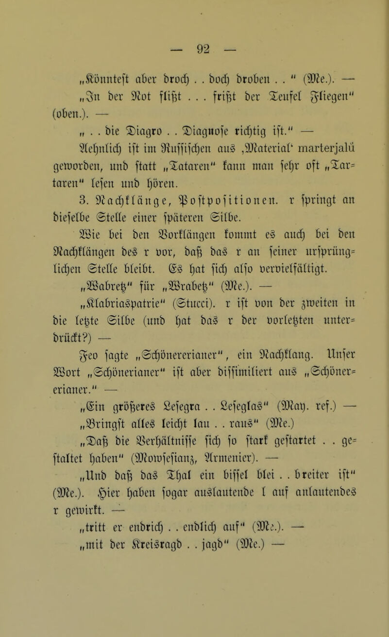 „Äonnteft aber htod) . . bod) brobeii . .  (9)^e.). — „Sn ber dlot flij^t . . . frifst ber Xeufet güegen (oben.). — „ . . bie ^iQijro . . ^iagiioje ricfjtig i[t. — 5te()nüd) i[t im S^uffifdjcn au^3 ,9Jktertat' marterjalü gelüorbcn, uub [tatt „Xatnreu faun man \d)V oft „%ax= taten tefen unb t^oren. 3. 9tad)flänt3e, ^oftpofittonen. r fpringt an biefetöe ©teile einer späteren Silbe. SSie bei ben SSorflängen fommt e§ and) bei ben 92ac^flängen be§ r üor, ba^ ba§ r an feiner urfprüng= tidjen ©teile bleibt. (S§ Ijat fid) alfo üerüielfältigt. 3abre^ für „SSrobe^ (9J?e.). — „Stlabria^patrie (@tncci). r ift m\ ber gn^eiten in bie le^te ©ilbe (nnb f)at ba§ r ber üorle|ten nnter= brüdt?) — geo fagte „©d)bnercrianer, ein 9Zad)flang. Itnfer SBort „©djonerianer ift aber biffimiliert an^5 „®d)öner= erianer. — „Sin größeres Sefegra . . 2efegla§ (9}^ai). ref.) — „33ringft aUe§ leidjt lan . . rang (9}le.) „®a^ bie S^erljättniffe fid) fo ftar! geftartet . . ge= ftaltet t)aben CäRoiufefian^, ?lrmenier). — „Unb bafe ba§ %^ai ein biffet blei . . breiter ift (3D^e.). §ier ^aben fogar an^lautenbe t onf antantenbeg r gelvirft. — „tritt er enbrid) . . cnblid) anf {Wi.). — „mit ber Erei^ragb . . jagb (93Ze.) —