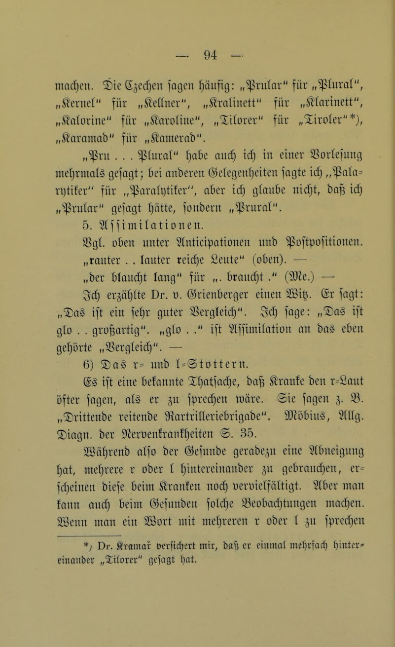 mad)cn. ^ic 65ec^en fatjen Tjüiifig: „^rular für „iphtral, „tond für „Sleaner, „Äroliuett für „^^^arinett•^ „Slalorine für „ilaroliue, „Xilorer für „Xirolcr*), „Äaramab für „^amerab. „^ru . . . ^(uraC Ijabc nucf) id) in einer 35or(efuiU3 met)rma(^5 gefagt; bei auberen ®e(egeul)eiten fagte id) ^^'Spata^ r^tifcr für ,,^ara(t)tifer'\ aber id) g(aube nid)t, bo^ id) „^ridar gefagt f)ätte, fonbern „^rurat. 5. 3(ffimilationen. SSgt. oben unter Slnticipationen unb ^oftpofitioncn. „ranter . . lauter reid)e Seute (oben). — „ber blaud)t fang für „. braud)t (90?e.) — Sd) er5ä()tte Dr. t). ©rienberger einen 2öil3. @r fagt: „®a§ ift ein fer)r guter S^ergleid). Sd) fage: „^a§ ift glo . . großartig, „glo . ift ^(ffimilation an boS eben gehörte „3?ergleid). — 6) ®a§ r= unb I=@tOttern. ift eine befannte Xr)atfad)e, ba| Traufe ben r=2aut öfter fagen, ot§ er ^u fpred)en inäre. ©ie fagen 3. 93. „©rittenbe reitenbe 9tartrilleriebrigabe. SDZöbiuS, ^dlg. ®iagn. ber 9Zerüenfranfr)eiten @. 35. 3ßäf)renb atfo ber ©efnnbe gerabe^n eine 5(bneignng t)at, mel)rere r ober l t)intereinanber ju gebraud)en, er= fd)einen biefe beim tranfen nod) nerüielfäUigt. ?iber man fonn auc^ beim ©efunben fold)c 53eobad)tungen mad)en. SKenn man ein SBort mit mcf)reren r ober l 5U fpred)en *) Dr. Äramar t>crfid)ert mir, baf5 et einmal met)rfac^ t)inter- cinaubcr „Xiioxn gejagt l)at.