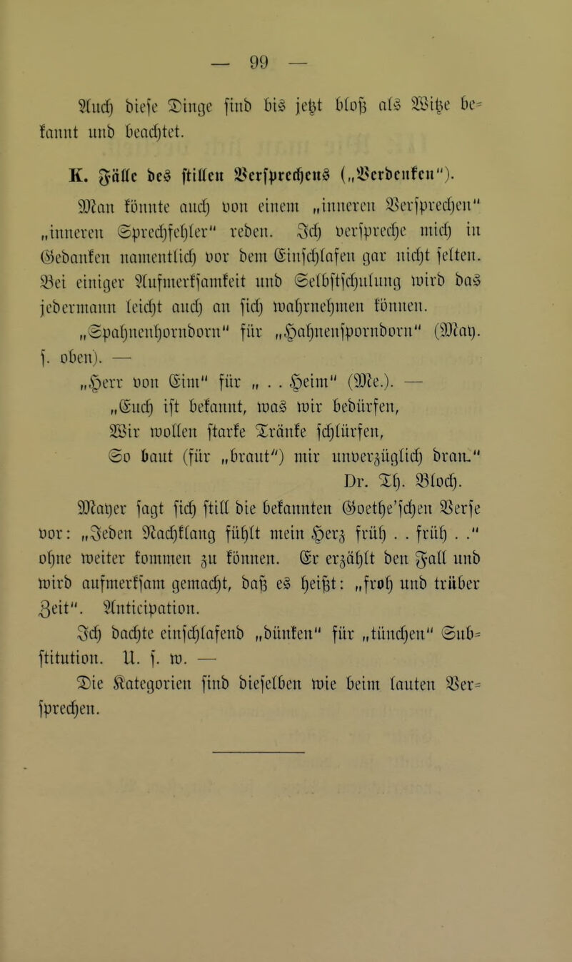 fauut unb beadjtet. K. ^Mc bc§ ftitten S^crf^rct^cnö („il^crbcitfcn). dJlan tönnk and) Doii einem „inneren ^i^erfpvedjen „inneren ©predjfe()Ier reben. ^sd) nerf^vedje mic^ in ©ebanfen nanientlid) nor bem (Sinjd)(nfen gar nidjt feiten. S3ei einiger ?(nfnierfjamfeit nnb @e(b[tjd)nlnng mirb ba§ jebernmnn (eidjt and) an fid) lualjrnefjnien fönnen. „(2paf}nenl)ornborn für „^atjnenfpornborn [Mai). ]. oben). — „■gierr non ©im für „ . . §eim (9)Ze.). — „@nd) ift befannt, xoa§> wix bebürfen, SSir n)otIen ftarfe Xrönfe fd)Iürfen, (So öant (für „brant) mir unüergüglid) braiL Dr. Xf). 93Iod). Wat)tx fagt fid) ftitt bie befannten (^oet()e'fd)en ^erfe üor: „3eben 9tad)f(ang füf)It mein §er§ frü^ . . früf) . . o()ne weiter Jommen fonnen. Sc er^ä^tt ben gatt unb \o\xh aufmerffam i-}emad)t, ba^ ^ei^t: „frof) unb trüber 3eit. '^Xntieipation. ^sd) bod)te einfd)(afenb „bünfen für „tünd)en ©ub= ftitution. U. f. tt). — jDie Kategorien finb biejetben lüie beim (outen 3Ser= fpredien.