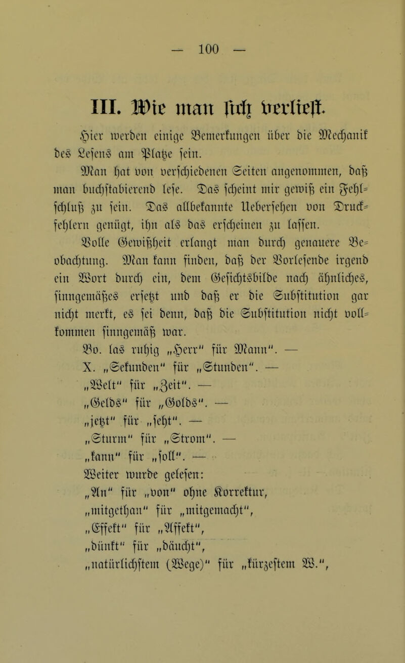 III. Die man Xiiii Xitvlk% §icr luerbcn einige S3cnicrfiingen über bie 9}?ed)anif bc§ 2ejen§ am ^ia^c fein. Man f)nt üon neiidjiebenen ©eiten angenommen, baf? man bnc()[tatnerenb (efe. ®a§ fd}eint mir gemi^ ein jd)(nf5 ^n fein. ®a§ aübefannte UederKfjen Hon ^rud= fel)(ern genügt, if)n aU ba§ erfdjeinen ^^n (äffen. SSoUe @en)i^f)eit ertongt man bnrd) genauere S3e= obadjtung. SOkn fann finben, bafs ber 35or(efenbe irgenb ein 2Sort bnrd) ein, bem @efid)tgbi(be nad) öf)nlid)e§, finngemäfse^ erfe^t unb ba^ er bie «Snbftitution gar nidjt merft, e« fei benn, ba^ bie ©ubftitntion nid)t noI(= fommen finngemä^ mar. 93o. {a§> rnliig „§err für 9J?ann. — X. „©efnnben für „©tnnben. — „miV für „ßeit. — „mU für „@o(b§. — „ie^t für „fet)t. — „©türm für „©trom. — „fann für „foll. — SSseiter nnirbe gelefen: „%n für „üon o^ne ^orreftur, „mitgetljan für „mitgcmadjt, „effeft für „?lffeft, „bünft für „bändjt, „natürüdjftem (3Bege) für „für^eftem