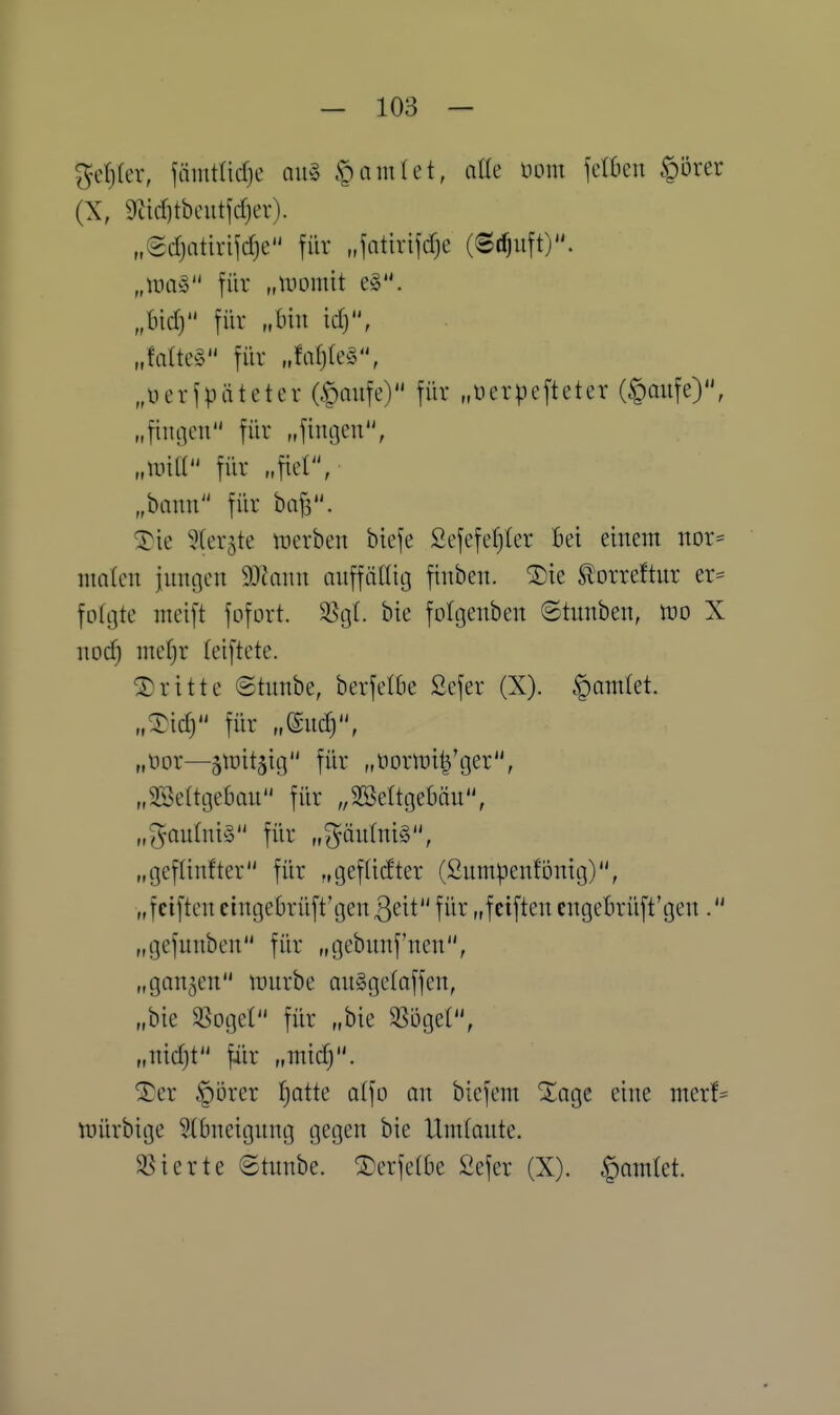 getjler, jämtüd)e an^ ^Qarni^i, aiU öom \dhcn §örer (X, 9Zid)tbeutfcf)er). „(sdjatirijdje für „fatirijdje (©t^uft). „lim« für „uiomtt e§. „bid) für „bin td), „faüe§ für „fa^teS, „üerfpäteter Gt)aiife) für „üerpefteter (§aufe), „fiunen für „fingen, „uiiU für „fiel, „bann für bnfs. 'A^k ?(er5te tt}erben biefe Sefefefjler bei einem nor= nmten innren Wiann anffälütj finben. ^ie f orreftnr er^ folgte nteift fofort. 5ßgt. bie folgenben ©tunben, m X no^ me^r leiftete. dritte ©tnnbe, berfetbe Sefer (X). §am(et. „^idj für „gnd), „nor—sn^it^ig für „normil^'ger, „SSedgeban für ,,2öeltgebäu, „^an(ni§ für „gän(ni§, „geflinfter für „gef(idter (ßnmpenfönig), „f elften cingebrüft'gen QdV für „f elften engebrüft'gen. „gefnnben für „gebnnf'nen, „gan5en innrbe an^gctaffen, „bie 35ogeI für „bie 58öget, „nidjt fiir „ntid;. ^er §örer f)atte atfo an biefem ^age eine merf^ tüürbige 5(bneignng gegen bie Umlante. 33ierte ©tnnbe. berfetbe 2efer (X). §amlet.