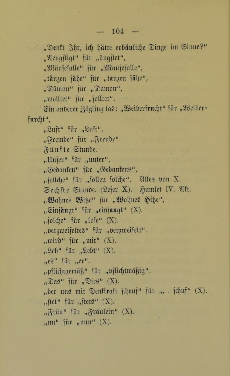 „^cnft ^l}x, \d) (jotte erbauliche Eilige im Sinne? „^fen^ftit-jt für „iintjftet, „9)Muferoae für „^JZanfefalte, „tönten fäfjc für „tanken fä(}e, „^ämon für „®amon, „tüolltet für „foUtet. — einanberer3i3güngla§: „SBeibcrfrudjt für „3Bei6er= furtf)t, „Snft für „Suft, „grembc für „^renbe. fünfte ©tunbe. „Unfer für „unter, „©ebanfen für „®ebonfen§, „folld^e für „foKcu foldjc. Me§ üon X. ©ec^fte ©tunbe. (Öefer X). §amlet IV. m. „mi}M§ Söi^e für „2ÖQ()ne§ ^i^e, „©infäugt für „einfaiigt (X). „fotdje für Joje (X). „üer^tDeifelteS für „üer^ttjeifelt. „luirb für „mit (X). „Seb für „ßebt (X). „e§ für „er. „pflichtgemäß für „pfü^tmäßig. „®a§ für „^ie§ (X). „bcr un§ mit ^en!fraft fdjruf für „. . fdjuf (X). „ftet für „ftetS (X). „gräu für „gräutein (X). „nu für „nun (X).