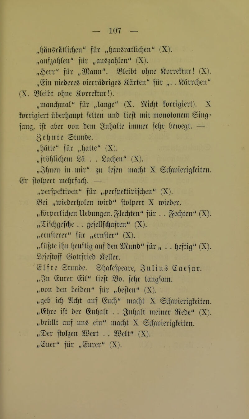 „f)äu§rätücfjcn für „fjaii^ratadjcn (X). „Quf5a^(en für „auS^afjku (X). „§err für „9JJanu. 93(eibt oljue ^orreftur! (X). „@in ntebereg DierröbrigeS harten für „.. Ä'ärrdjen (X. bleibt o^ne ^orreftur!). „mand^mat für „tange (X. dl'idjt forritjiert). X forricjiert überfjaupt fetten unb lieft mit monotonem (Sing= fang, ift aber non bcm Sn^alte immer fef)r beiuegt. — 3ef)nte ©tnnbe. „^ätte für „^atte (X). „frLVf)(id}cm Sä . . Sachen (X). „Sf)nen in mir gn lefen madjt X (Scf^raierigfeiten. (Sr ftolpert mefjrfac^. — „perfpeftiuen für „perfpeftiüifcfjen (X). 33ei „mieberljoten tnirb ftolpert X iDieber. „förperlicf)en Uebnngen, ^^ledjten für . . ^edjten (X). „2ifd)gcft^e . . gefeltfc^aften (X). „ernfterer für „ernfter (X). „füjste if)n tjenftig anf ben 9Jlnnb für „ . . tjeftig (X). ßefeftoff ©ottfrieb Heller. Gtfte Otnnbe. ©f)afefpeare, ^nliuS ßaefor. „Sn (Snrer (5i( lieft S3o. fefjr tongfam. „öon ben beiben für „beften (X). „geb id) 2(djt anf @nd) madjt X @d)mierigfeiten. „@I)re ift ber (Bnipit . . ^nljatt meiner üiebe (X). „brüttt anf nn§ ein madjt X ©djluierigfeiten. „^er ftolaen 2Bert . . Söelt (X). „ener für „(Snrer (X).