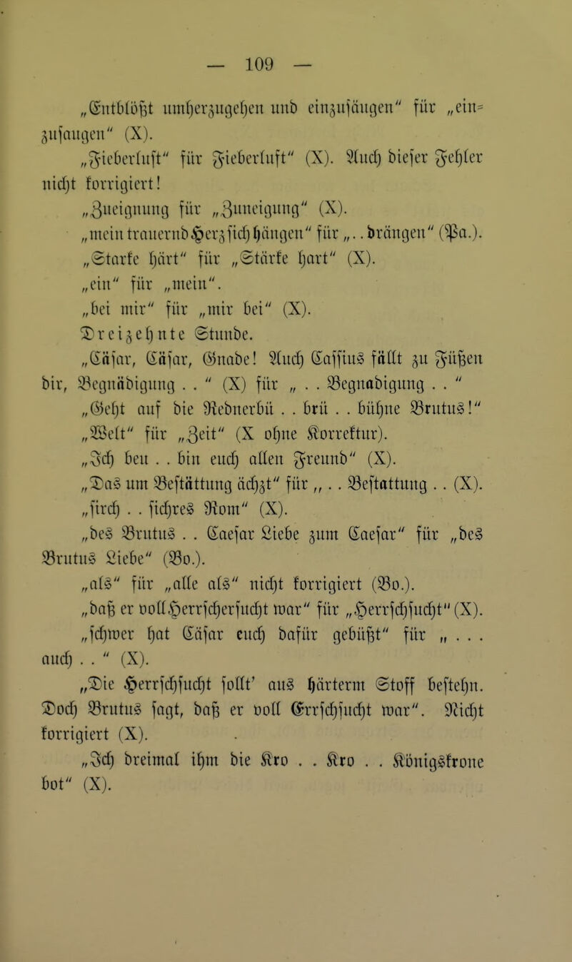 „Sutbdijst umfjer^iujefjen unb ein^ujäugen für „ein= äiifauflcu (X). „^ic6er(ii[t für gneberdift (X). Sind) biefer gefjler nidjt fovrigiert! „ßueitjuiiuo für „ßimciciiuin (X). „meintrnucrub^cr^fidjfjäiujcn für „.. brdntjeu (^a.)- „©tarfe Ijärt für „©tiirfe Ijaxt (X). „ein für „mein. „bei mir für „mir bei (X). ® r e i 5 e () n t e ©tnnbe. „eafar, eäfar, ©nabe! S(nd) SaffinS füllt au p^en bir, 33e(3näbit3unc] . .  (X) für „ . . 93egnobit3untj . .  „@e()t auf bie Ü^ebnerbü . . Brü . . bidjue ^rutu§! „SBelt für „3eit (X oijm torreftur). „^d) bm . . bin eud) ollen p'eunb (X). „^a§ um Seftöttnng äd^i für „ . . ^eftattung .. (X). „ftrd) . . fid)re§ 9?om (X). „be§ 33rutn§ . . ßoefor Siebe ^um ßaefar für „be§ 93rutu§ Siebe (So.). „ai^ für „olle a(g nidjt forrigiert (93o.). „baB er t)otI§errfd)erfud)t tüor für „,^errfd)fud)t(X). „fd)mer fjot Säfar cud) bofür gebüßt für „ . . . nudj . .  (X). „^ie ^errfd}fud)t foltt' an§> ^ärterm ©toff beftefju. Xod) 33rutn§ fogt, ba^ er üdU (lrrfd)fucf)t mx. mdjt forrigiert (X). „Sd) breimal il)m bie Äro . . tro . . ^önig^froue bot (X).