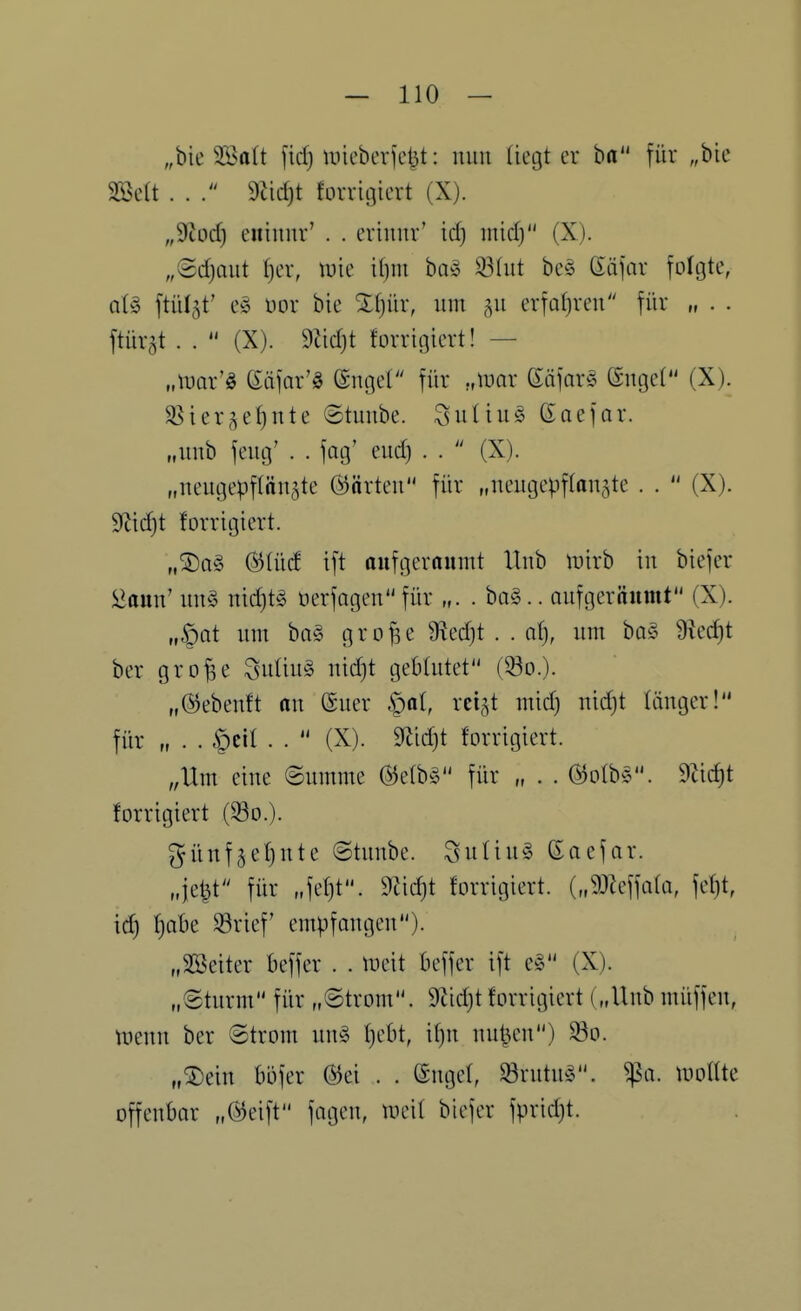 „bie Söalt fid) miebciie^t: mm (iegt er ha für „bie mU . . 9Jic^t forrigiert (X). „9^od) eninnv' . . criiiiir' id) inid) (X). „Sdjaut I)er, \vk il)m ba» 33(ut be^S (iä)ar foftjte, at§ [tül3t' üor bie Xfjür, um erfal)ren für „ . . ftürgt . .  (X). Tddji forriniert! — „tuar'ö ßäfar'ö ©noel für .,mx (^a)ax5 (ängeC (X). $öier^el)nte ©tuube. ^uüu^ CEaefar. „unb feug' . . fag' eud) . .  (X). „neugepflängte ©arten für „iieugepflanste . .  (X). S'Jid}! forrigiert. „®ag (Slüd i[t rtufgcrrtumt Uub luirb in biejer üaun' ung nid)t§ üerfagen für „. . ba§.. nufgernitmt (X). „§at nm ba§ grofse 9M}t . . af), um bo§ 9?cd}t ber grof^e Suüuö nid)t geblutet (93d.). „©ebeuft an ßuer §al, rci^t mid) nidjt länger! für „ . . C)cil . .  (X). 9^id)t forrigiert. „Um eine Summe für „ . . ©olbs. 9üd)t forrigiert (So.). günf^efjute ©tunbe. Sutin§ ßacfar. „je|t für „fef)t. 9Zid}t forrigiert. („93Zeffa(a, fef)t, id) ^abe 58rief' empfangen). „äöeiter beffer . . tueit beffer ift e§ (X). „(Sturm für „Strom. 9tid)t forrigiert („Uub müffen, tnenn ber ©trom nn^ f)cbt, if)n uuIhmi) 33o. „®ein büfer ®ei . . ©nget, Srutn^3. ^a. tuoüte offenbar „Ö^eift fagcn, meit biefer fpridjt.